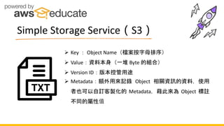  Key ： Object Name（檔案按字母排序）
 Value：資料本身（一堆 Byte 的組合）
 Version ID：版本控管用途
 Metadata：額外用來記錄 Object 相關資訊的資料，使用
者也可以自訂客製化的 Metadata，藉此來為 Object 標註
不同的屬性值
Simple Storage Service（S3）
 