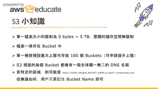 S3 小知識
 單一檔案大小的限制為 0 bytes ~ 5 TB，整體的儲存空間無限制
 檔案一律存在 Bucket 中
 單一帳號預設最大上限可存放 100 個 Buckets（可申請提升上限）
 S3 裡面的每個 Bucket 都會有一個全球獨一無二的 DNS 名稱
 若特定的區域，則可能是 https://YOUR_UNIQUE_BUCKET_NAME.eu-west-1.amazonaws.com
但無論如何，用戶只要記住 Bucket Name 即可
 