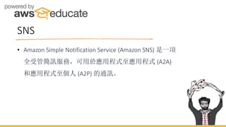 SNS
• Amazon Simple Notification Service (Amazon SNS) 是一項
全受管簡訊服務，可用於應用程式至應用程式 (A2A)
和應用程式至個人 (A2P) 的通訊。
 