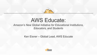 AWS Educate:
Amazon’s New Global Initiative for Educational Institutions,
Educators, and Students
Ken Eisner – Global Lead, AWS Educate
 