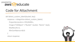 def detect_custom_labels(bucket, key):
response = rekognition.detect_custom_labels(
ProjectVersionArn=<YOURARN>,
Image={"S3Object": {"Bucket": bucket, "Name": key}},
MaxResults=2,
MinConfidence=60.0
)
return response
Code for Attachment
27
 