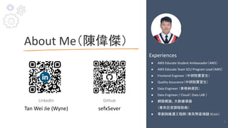 About Me（陳偉傑）
LinkedIn
Tan Wei Jie (Wyne)
Experiences
● AWS Educate Student Ambassador（AWS）
● AWS Educate Team SCU Program Lead（AWS）
● Frontend Engineer （中研院實習生）
● Quality Assurance（中研院實習生）
● Data Engineer （麥格納資訊）
● Data Engineer / Cloud（ Data LAB ）
● 網路概論、大數據導論
（東吳巨資課程助教）
● 草創與維運工程師（東吳幣區塊鏈 SCoin）
Github
sefx5ever
6
 