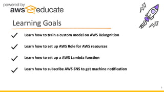 Learning Goals
8
Learn how to set up a AWS Lambda function
Learn how to subscribe AWS SNS to get machine notification
Learn how to train a custom model on AWS Rekognition
Learn how to set up AWS Role for AWS resources
 