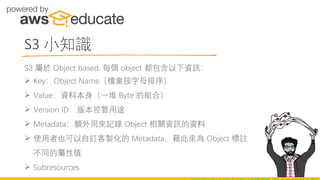 S3 小知識
S3 屬於 Object based. 每個 object 都包含以下資訊：
➢ Key：Object Name（檔案按字母排序）
➢ Value：資料本身（一堆 Byte 的組合）
➢ Version ID：版本控管用途
➢ Metadata：額外用來記錄 Object 相關資訊的資料
➢ 使用者也可以自訂客製化的 Metadata，藉此來為 Object 標註
不同的屬性值
➢ Subresources
 