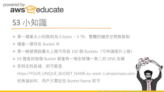 S3 小知識
➢ 單一檔案大小的限制為 0 bytes ~ 5 TB，整體的儲存空間無限制
➢ 檔案一律存在 Bucket 中
➢ 單一帳號預設最大上限可存放 100 個 Buckets（可申請提升上限）
➢ S3 裡面的每個 Bucket 都會有一個全球獨一無二的 DNS 名稱
➢ 若特定的區域，則可能是
https://YOUR_UNIQUE_BUCKET_NAME.eu-west-1.amazonaws.com
但無論如何，用戶只要記住 Bucket Name 即可
 