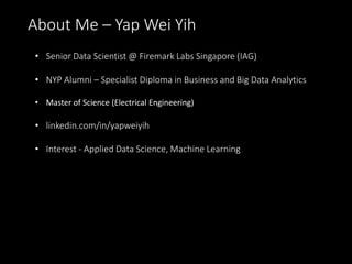 About Me – Yap Wei Yih
• Senior Data Scientist @ Firemark Labs Singapore (IAG)
• NYP Alumni – Specialist Diploma in Business and Big Data Analytics
• Master of Science (Electrical Engineering)
• linkedin.com/in/yapweiyih
• Interest - Applied Data Science, Machine Learning
 