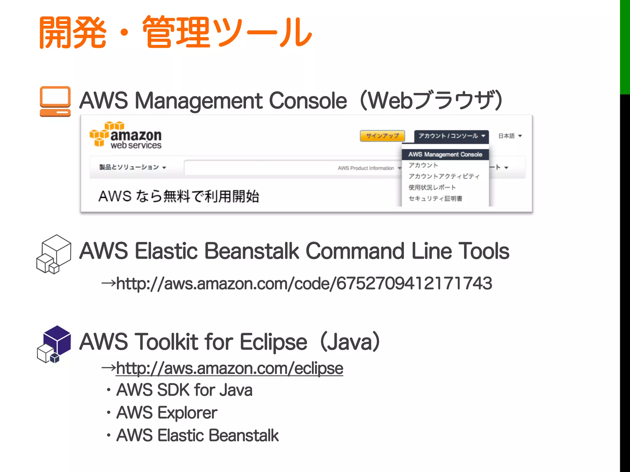 開発・管理ツール
  AWS Management Console（Webブラウザ）
  AWS Elastic Beanstalk Command Line Tools
→http://aws.amazon.com/code/6752709412171743
  AWS Toolkit for Eclipse（Java）
→http://aws.amazon.com/eclipse
・AWS SDK for Java
・AWS Explorer
・AWS Elastic Beanstalk
 