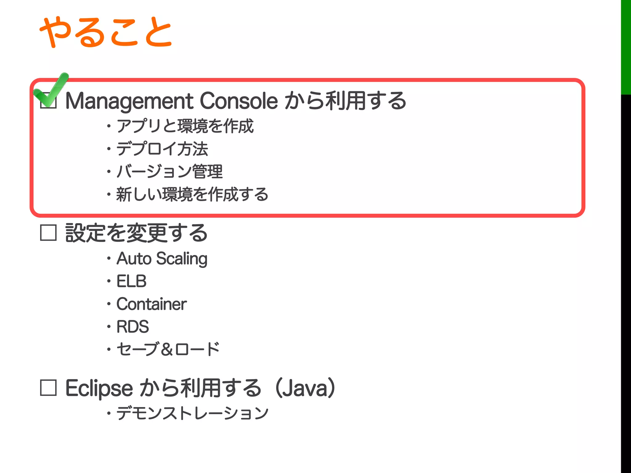 やること
□ Management Console から利用する
・アプリと環境を作成
・デプロイ方法
・バージョン管理
・新しい環境を作成する
□ 設定を変更する
・Auto Scaling
・ELB
・Container
・RDS
・セーブ＆ロード
□ Eclipse から利用する（Java）
・デモンストレーション
 