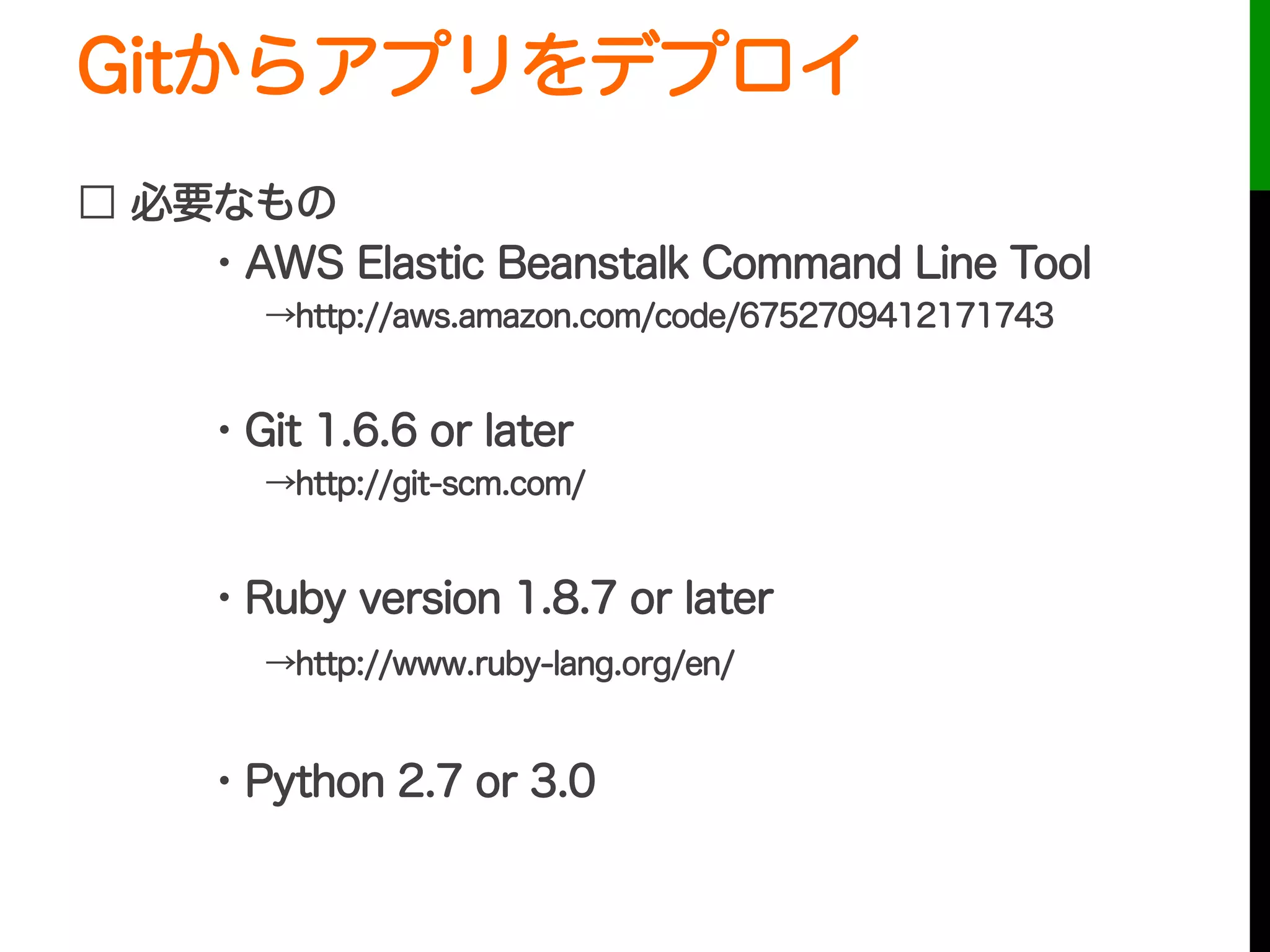 Gitからアプリをデプロイ
□ 必要なもの
・AWS Elastic Beanstalk Command Line Tool
  →http://aws.amazon.com/code/6752709412171743
・Git 1.6.6 or later
  →http://git-scm.com/
・Ruby version 1.8.7 or later
  →http://www.ruby-lang.org/en/
・Python 2.7 or 3.0
 