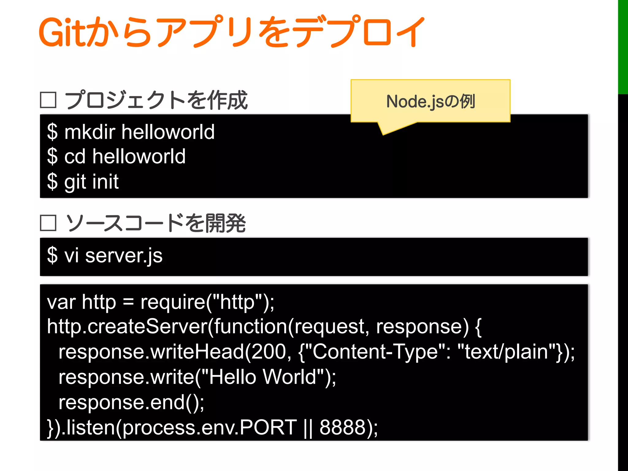 Gitからアプリをデプロイ
□ プロジェクトを作成
□ ソースコードを開発
$ mkdir helloworld
$ cd helloworld
$ git init
var http = require("http");
http.createServer(function(request, response) {
response.writeHead(200, {"Content-Type": "text/plain"});
response.write("Hello World");
response.end();
}).listen(process.env.PORT || 8888);
$ vi server.js
Node.jsの例
 