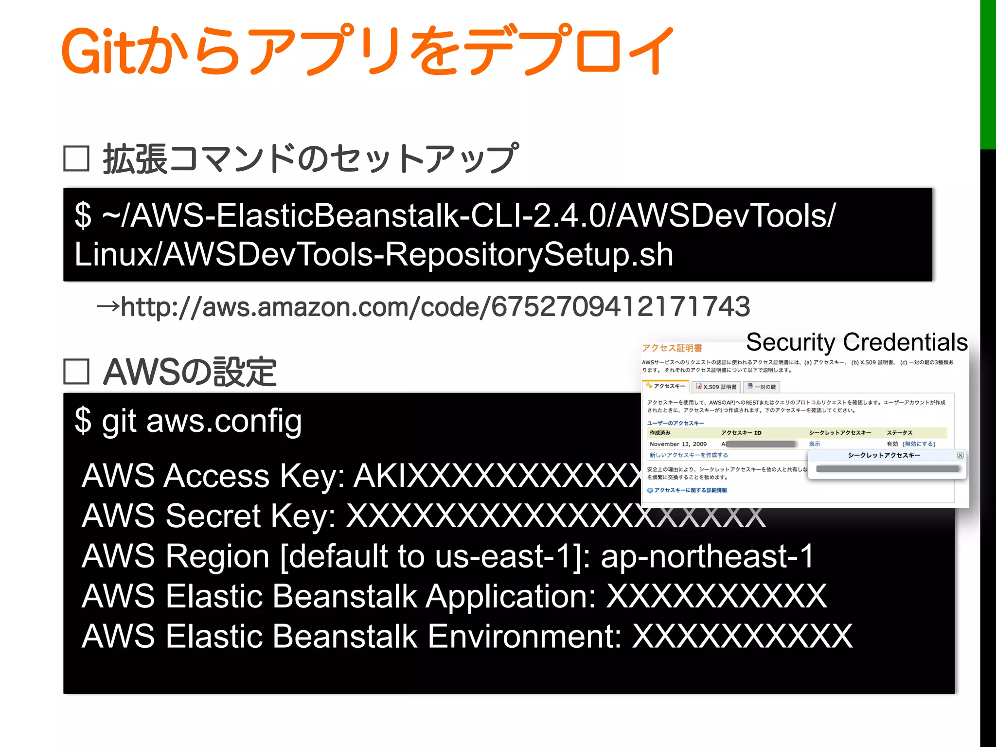 Gitからアプリをデプロイ
□ 拡張コマンドのセットアップ
□ AWSの設定
$ git aws.config
AWS Access Key: AKIXXXXXXXXXXXXXXXX
AWS Secret Key: XXXXXXXXXXXXXXXXXXX
AWS Region [default to us-east-1]: ap-northeast-1
AWS Elastic Beanstalk Application: XXXXXXXXXX
AWS Elastic Beanstalk Environment: XXXXXXXXXX
$ ~/AWS-ElasticBeanstalk-CLI-2.4.0/AWSDevTools/
Linux/AWSDevTools-RepositorySetup.sh
→http://aws.amazon.com/code/6752709412171743
Security Credentials
 