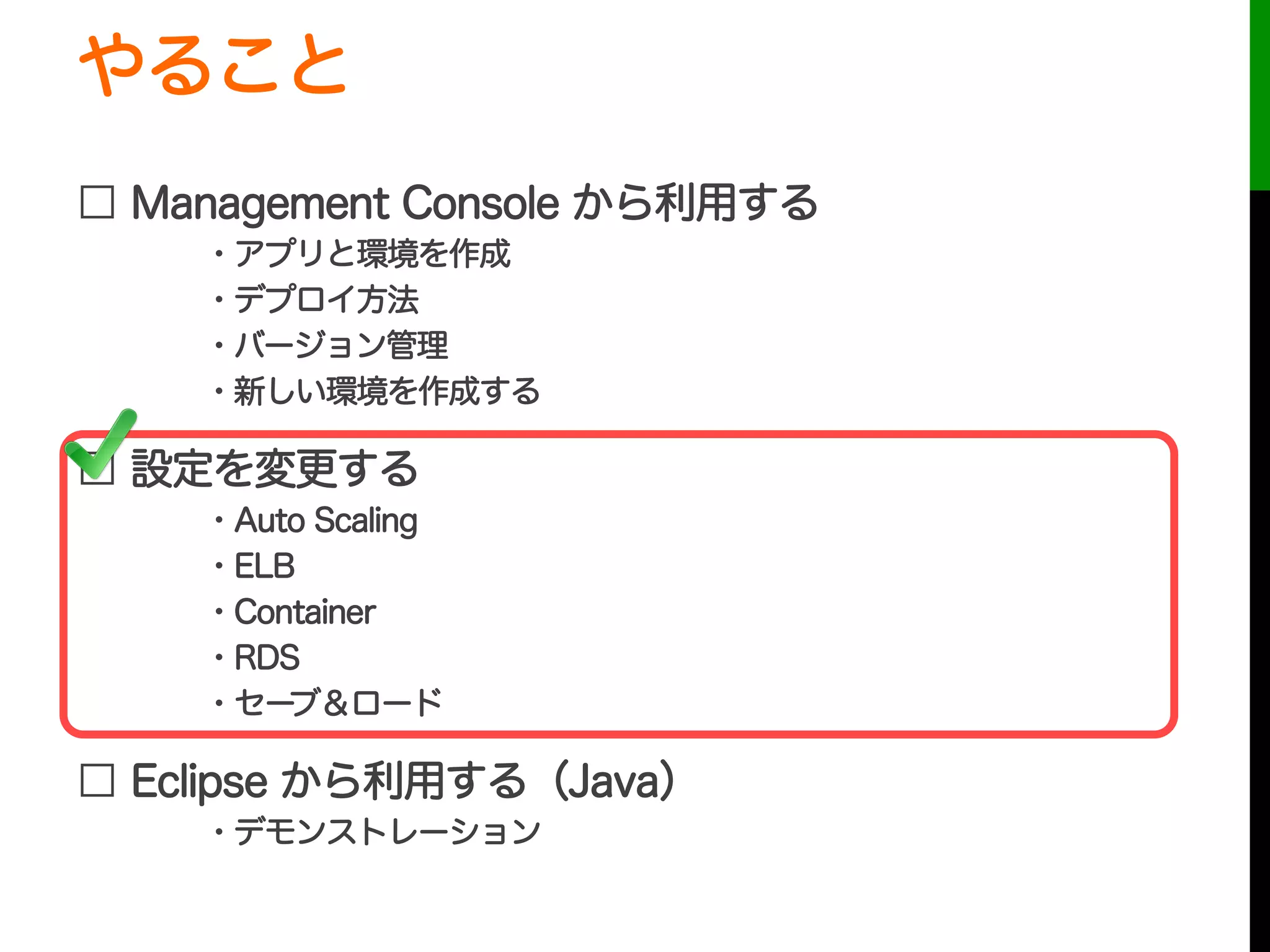 やること
□ Management Console から利用する
・アプリと環境を作成
・デプロイ方法
・バージョン管理
・新しい環境を作成する
□ 設定を変更する
・Auto Scaling
・ELB
・Container
・RDS
・セーブ＆ロード
□ Eclipse から利用する（Java）
・デモンストレーション
 