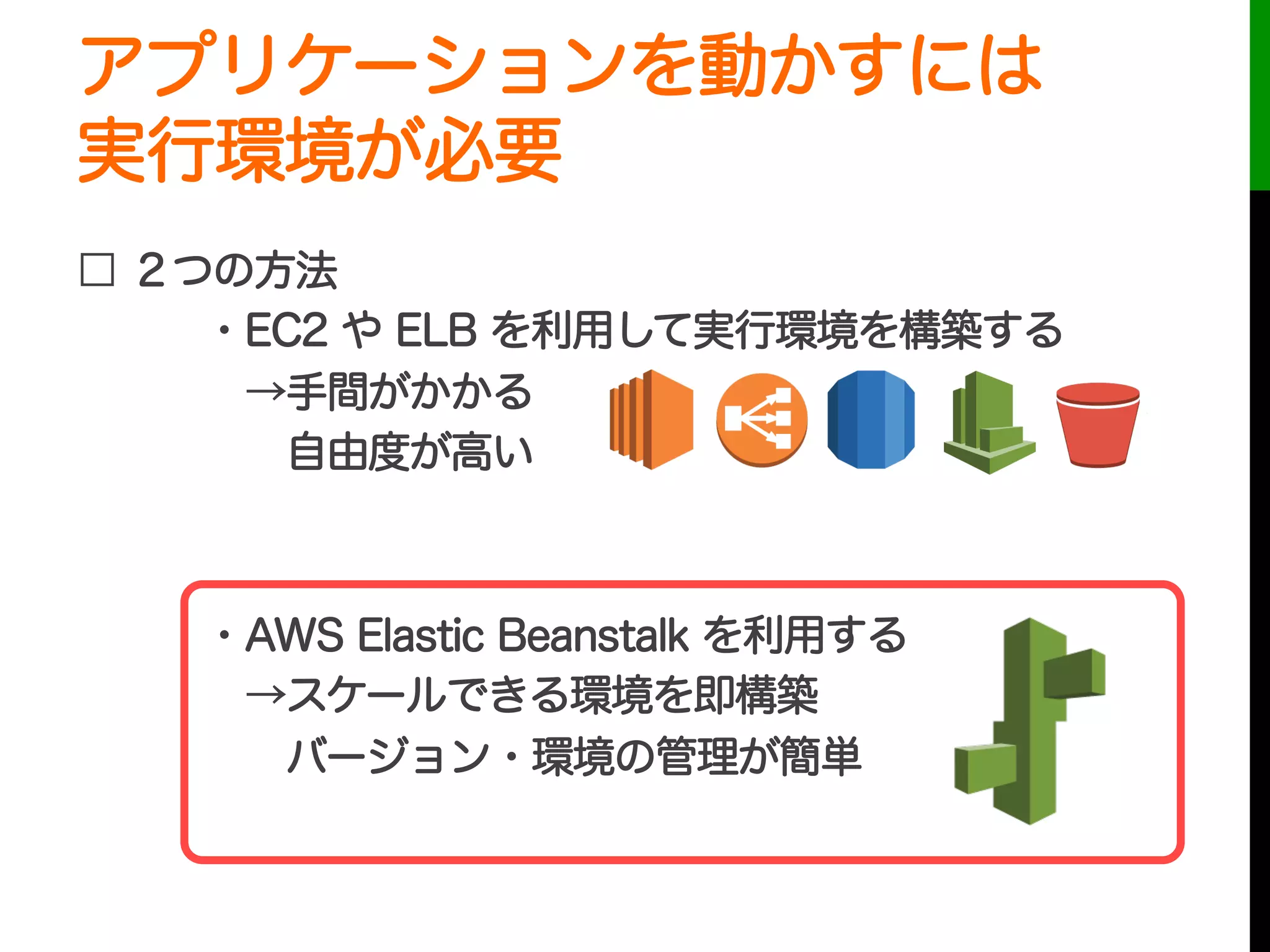 アプリケーションを動かすには
実行環境が必要
□ ２つの方法
・EC2 や ELB を利用して実行環境を構築する
 →手間がかかる
  自由度が高い
・AWS Elastic Beanstalk を利用する
 →スケールできる環境を即構築
  バージョン・環境の管理が簡単
 