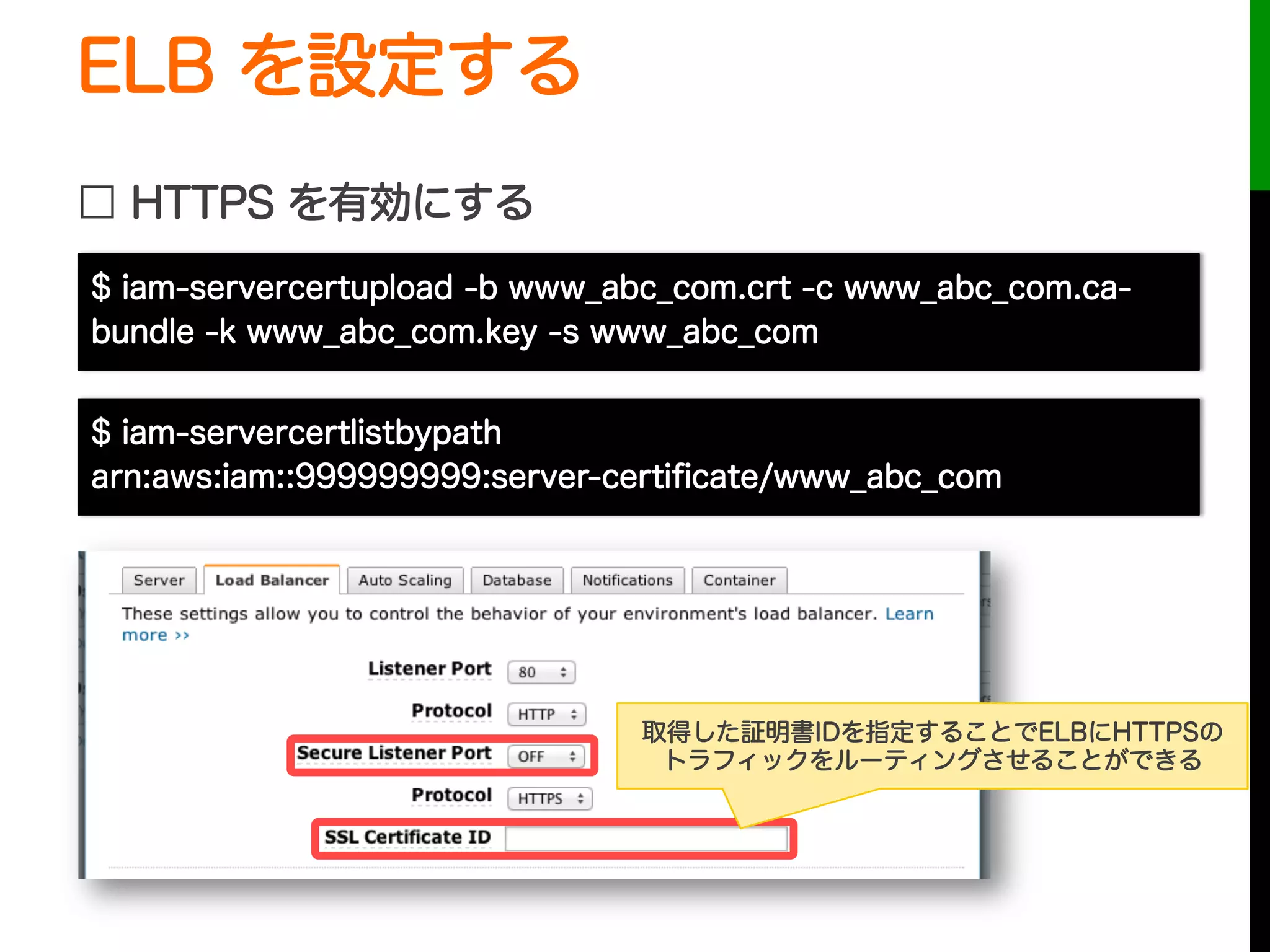 ELB を設定する
□ HTTPS を有効にする
取得した証明書IDを指定することでELBにHTTPSの
トラフィックをルーティングさせることができる
$ iam-servercertupload -b www_abc_com.crt -c www_abc_com.ca-
bundle -k www_abc_com.key -s www_abc_com
$ iam-servercertlistbypath
arn:aws:iam::999999999:server-certiﬁcate/www_abc_com
 
