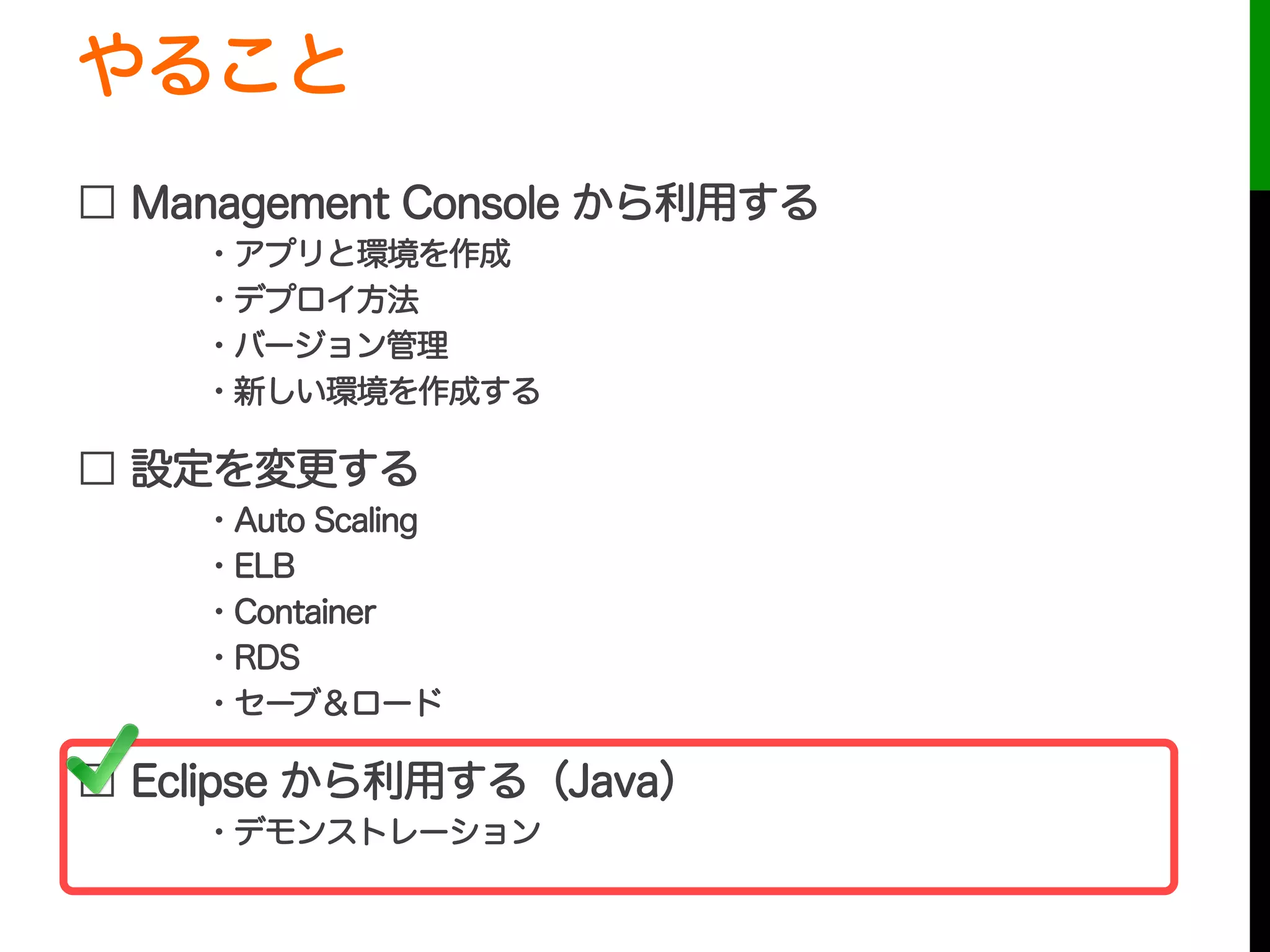 やること
□ Management Console から利用する
・アプリと環境を作成
・デプロイ方法
・バージョン管理
・新しい環境を作成する
□ 設定を変更する
・Auto Scaling
・ELB
・Container
・RDS
・セーブ＆ロード
□ Eclipse から利用する（Java）
・デモンストレーション
 