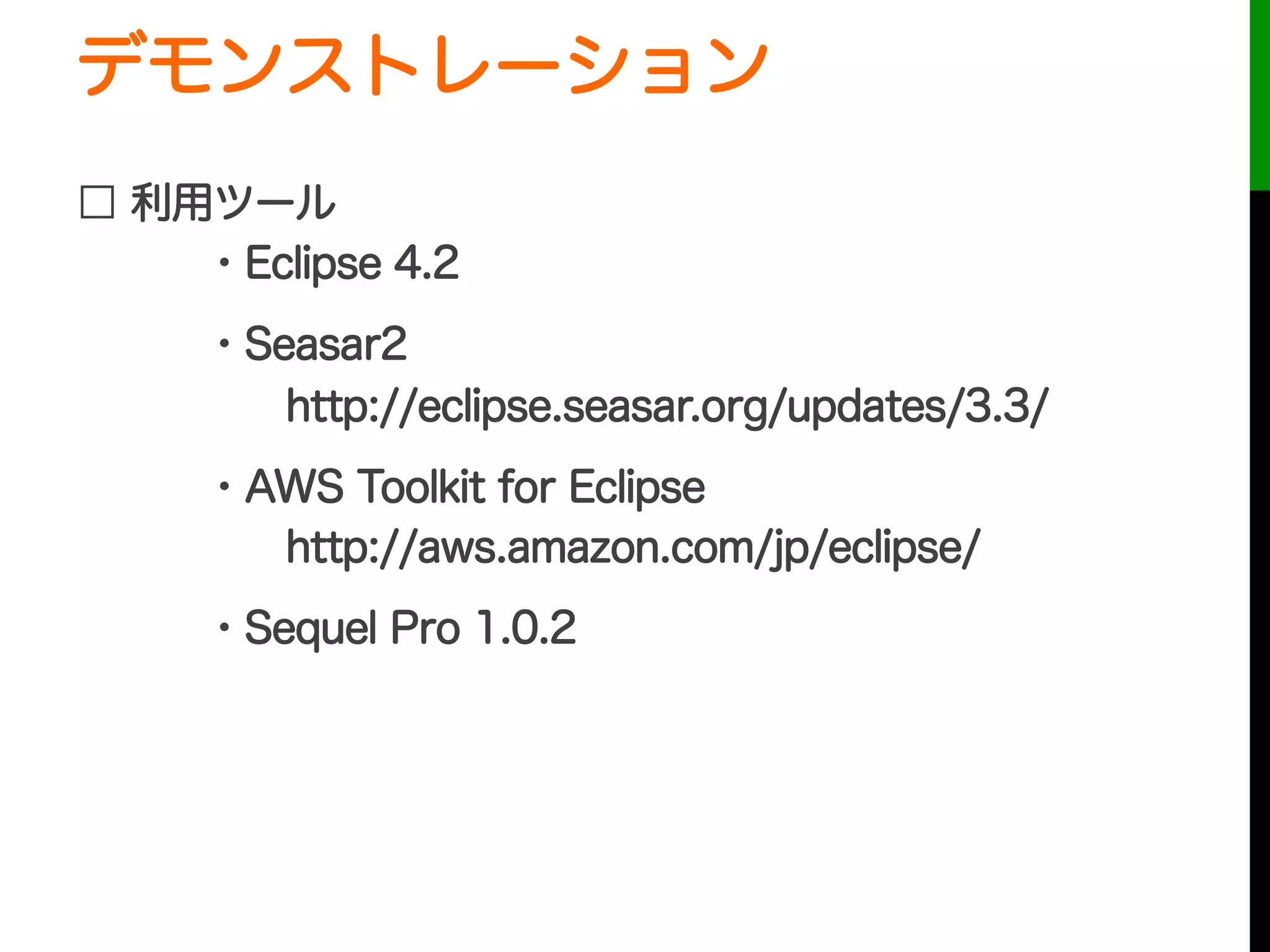 デモンストレーション
□ 利用ツール
・Eclipse 4.2
・Seasar2
  http://eclipse.seasar.org/updates/3.3/
・AWS Toolkit for Eclipse
  http://aws.amazon.com/jp/eclipse/
・Sequel Pro 1.0.2
デモ動画をアップしました
http://youtu.be/ZR6zp1lVzCE
 