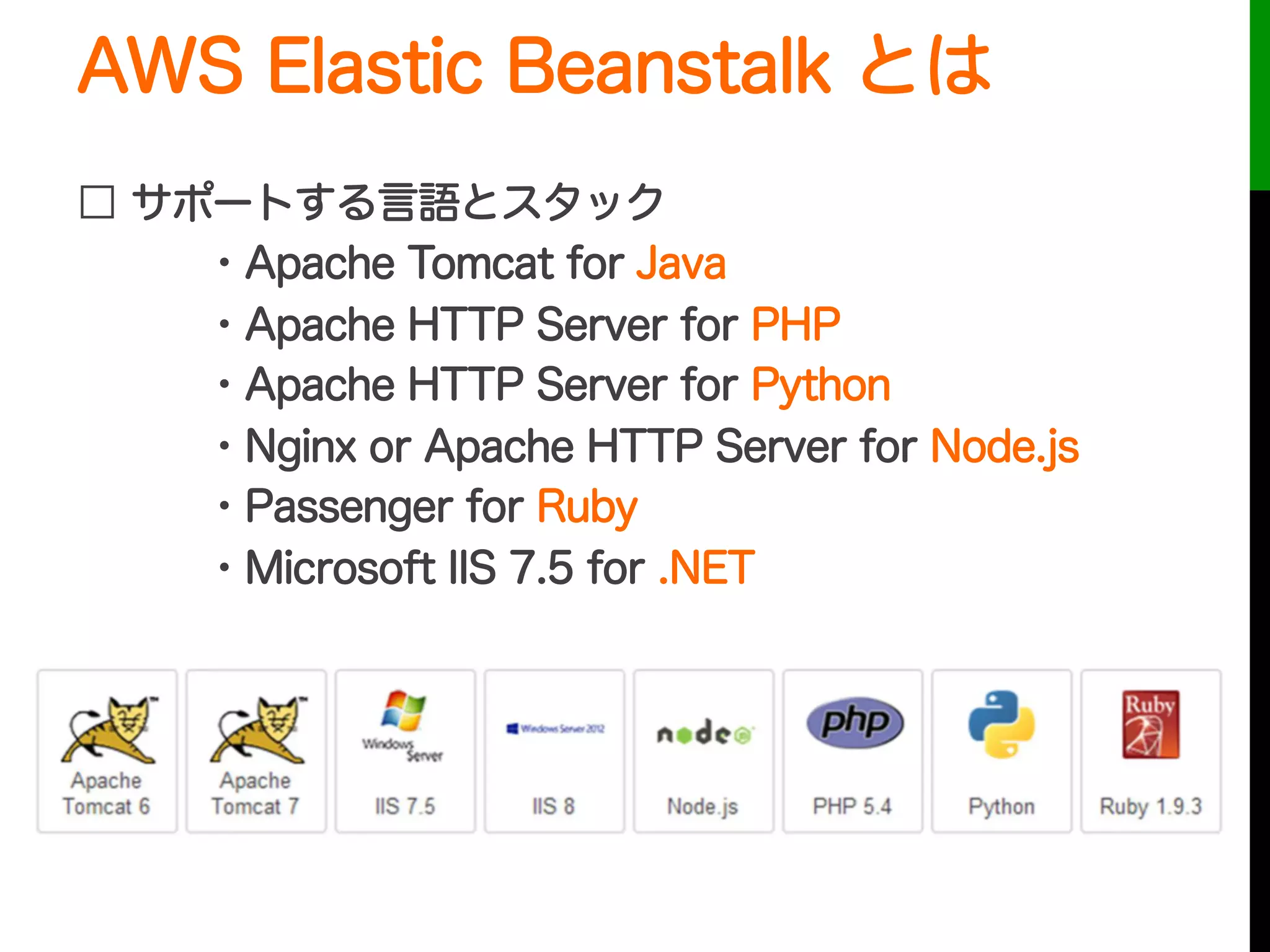 AWS Elastic Beanstalk とは
□ サポートする言語とスタック
・Apache Tomcat for Java
・Apache HTTP Server for PHP
・Apache HTTP Server for Python
・Nginx or Apache HTTP Server for Node.js
・Passenger for Ruby
・Microsoft IIS 7.5 for .NET
 