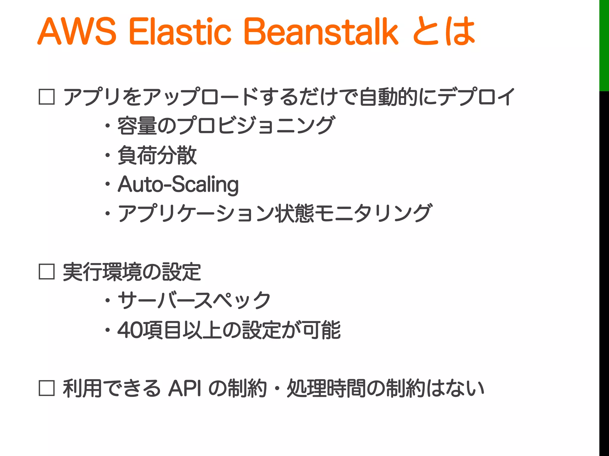 AWS Elastic Beanstalk とは
□ アプリをアップロードするだけで自動的にデプロイ
・容量のプロビジョニング
・負荷分散
・Auto-Scaling
・アプリケーション状態モニタリング
□ 実行環境の設定
・サーバースペック
・40項目以上の設定が可能
□ 利用できる API の制約・処理時間の制約はない
 