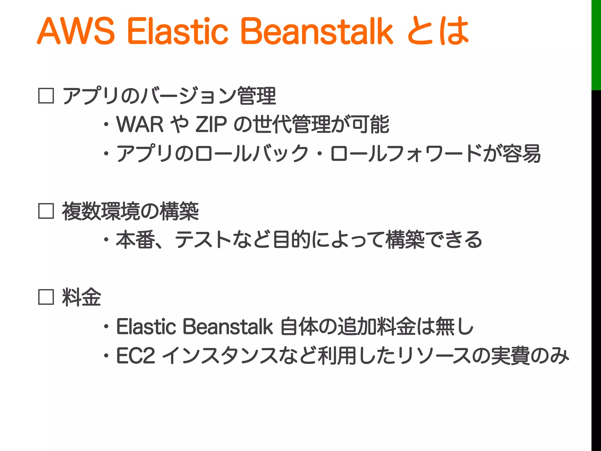 AWS Elastic Beanstalk とは
□ アプリのバージョン管理
・WAR や ZIP の世代管理が可能
・アプリのロールバック・ロールフォワードが容易
□ 複数環境の構築
・本番、テストなど目的によって構築できる
□ 料金
・Elastic Beanstalk 自体の追加料金は無し
・EC2 インスタンスなど利用したリソースの実費のみ
 