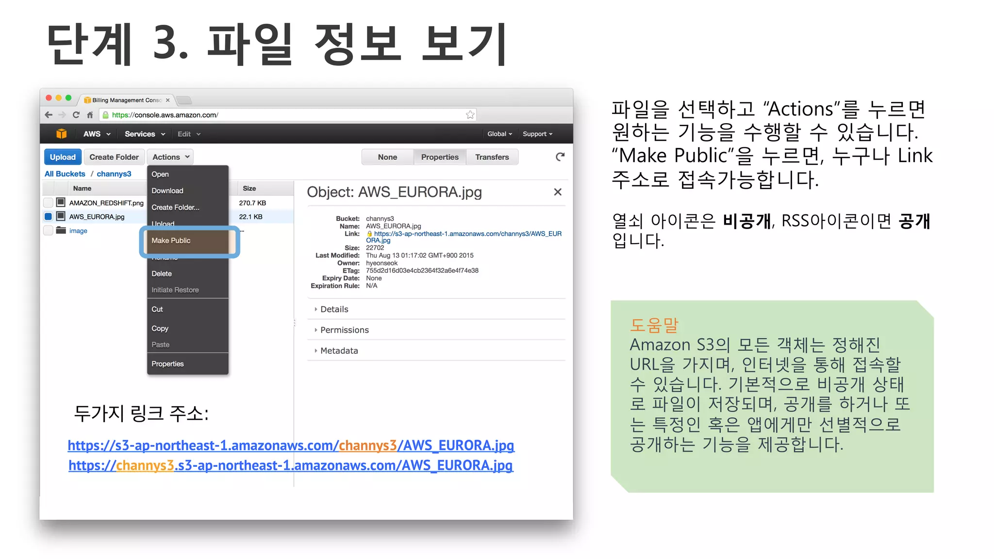 단계 3. 파일 정보 보기
파일을 선택하고 “Actions”를 누르면
원하는 기능을 수행할 수 있습니다.
“Make Public”을 누르면, 누구나 Link
주소로 접속가능합니다.
열쇠 아이콘은 비공개, RSS아이콘이면 공개
입니다.
도움말
Amazon S3의 모든 객체는 정해진
URL을 가지며, 인터넷을 통해 접속할
수 있습니다. 기본적으로 비공개 상태
로 파일이 저장되며, 공개를 하거나 또
는 특정인 혹은 앱에게만 선별적으로
공개하는 기능을 제공합니다.https://s3-ap-northeast-1.amazonaws.com/channys3/AWS_EURORA.jpg
https://channys3.s3-ap-northeast-1.amazonaws.com/AWS_EURORA.jpg
두가지 링크 주소:
 