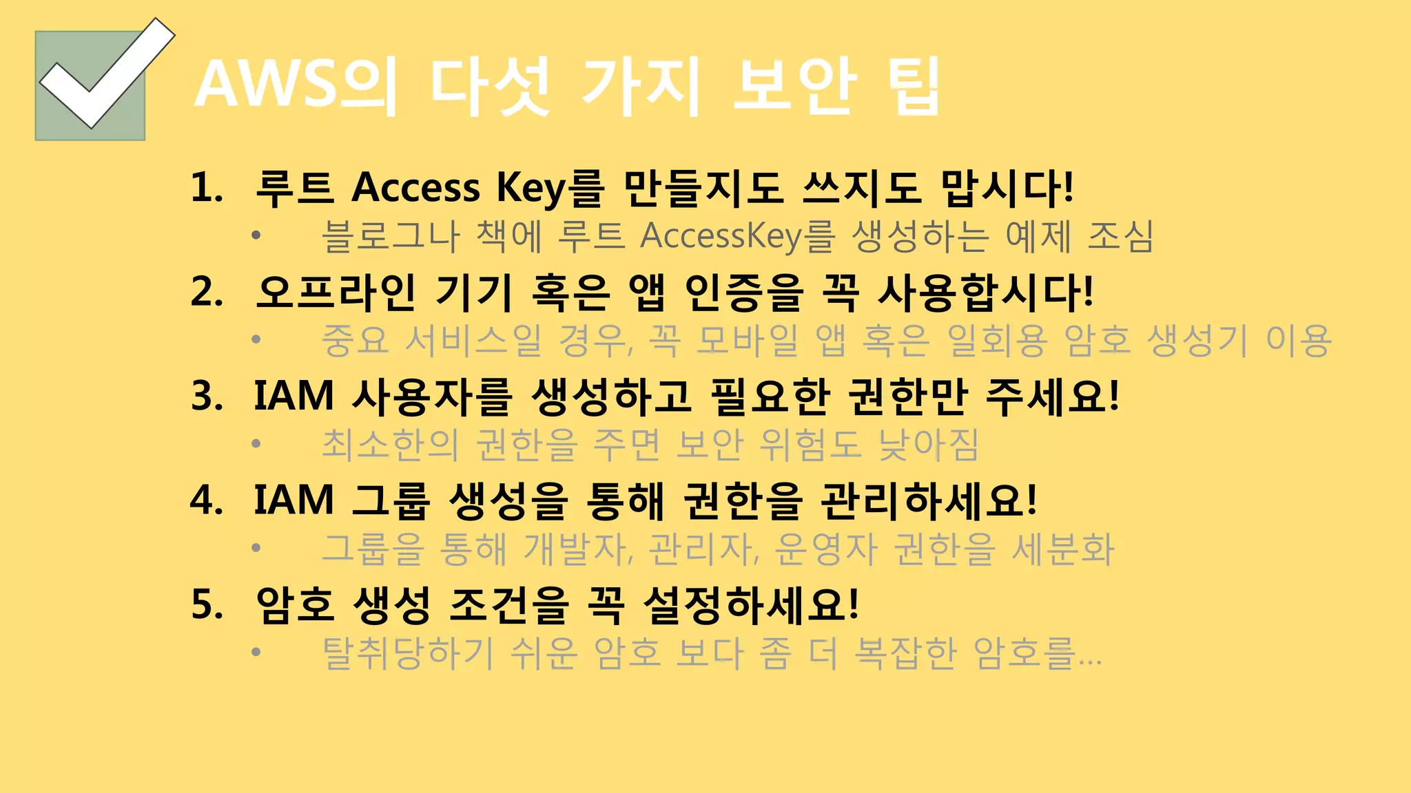 AWS의 다섯 가지 보안 팁
1.  루트 Access Key를 만들지도 쓰지도 맙시다!
•  블로그나 책에 루트 AccessKey를 생성하는 예제 조심
2.  오프라인 기기 혹은 앱 인증을 꼭 사용합시다!
•  중요 서비스일 경우, 꼭 모바일 앱 혹은 일회용 암호 생성기 이용
3.  IAM 사용자를 생성하고 필요한 권한만 주세요!
•  최소한의 권한을 주면 보안 위험도 낮아짐
4.  IAM 그룹 생성을 통해 권한을 관리하세요!
•  그룹을 통해 개발자, 관리자, 운영자 권한을 세분화
5.  암호 생성 조건을 꼭 설정하세요!
•  탈취당하기 쉬운 암호 보다 좀 더 복잡한 암호를…
 