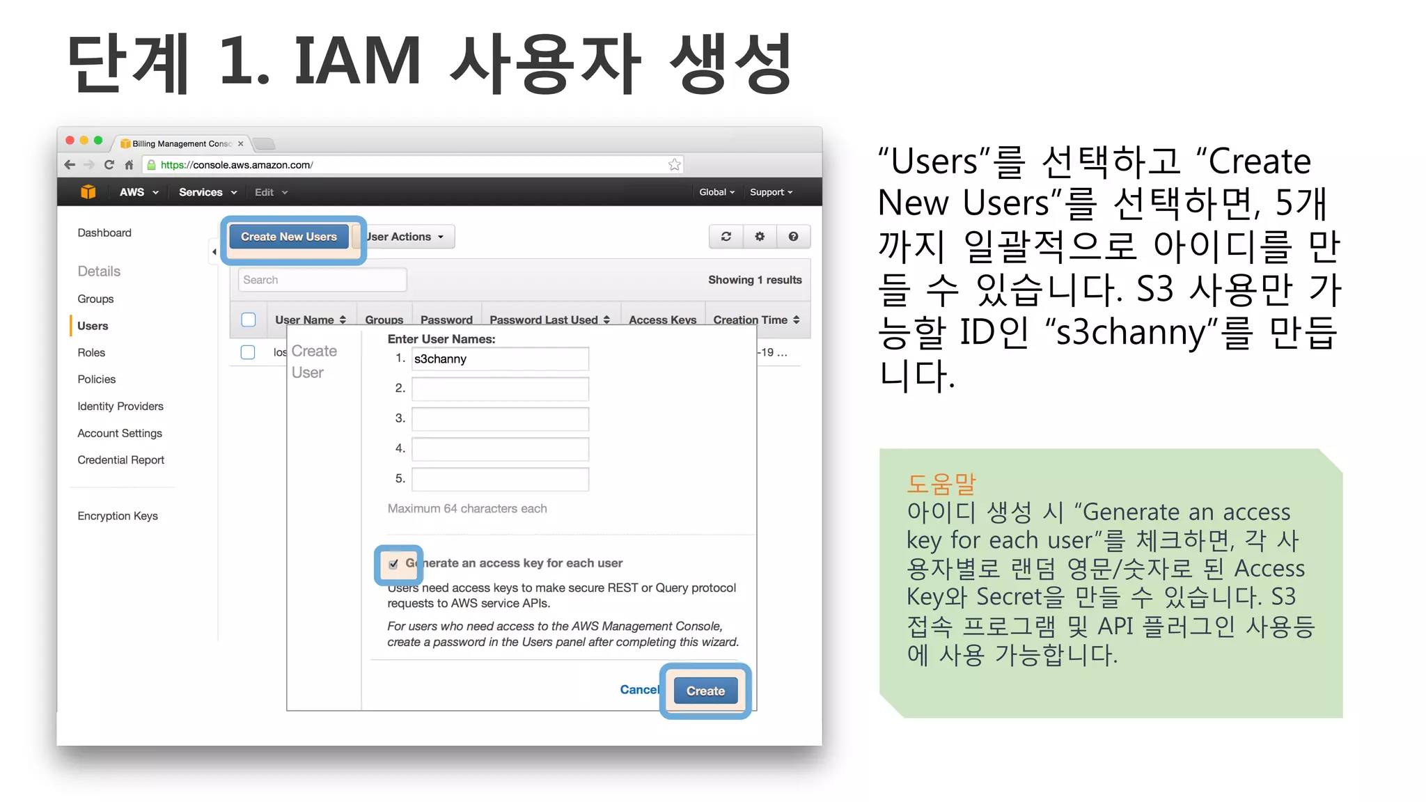 단계 1. IAM 사용자 생성
“Users”를 선택하고 “Create
New Users”를 선택하면, 5개
까지 일괄적으로 아이디를 만
들 수 있습니다. S3 사용만 가
능할 ID인 “s3channy”를 만듭
니다.
도움말
아이디 생성 시 “Generate an access
key for each user”를 체크하면, 각 사
용자별로 랜덤 영문/숫자로 된 Access
Key와 Secret을 만들 수 있습니다. S3
접속 프로그램 및 API 플러그인 사용등
에 사용 가능합니다.
 