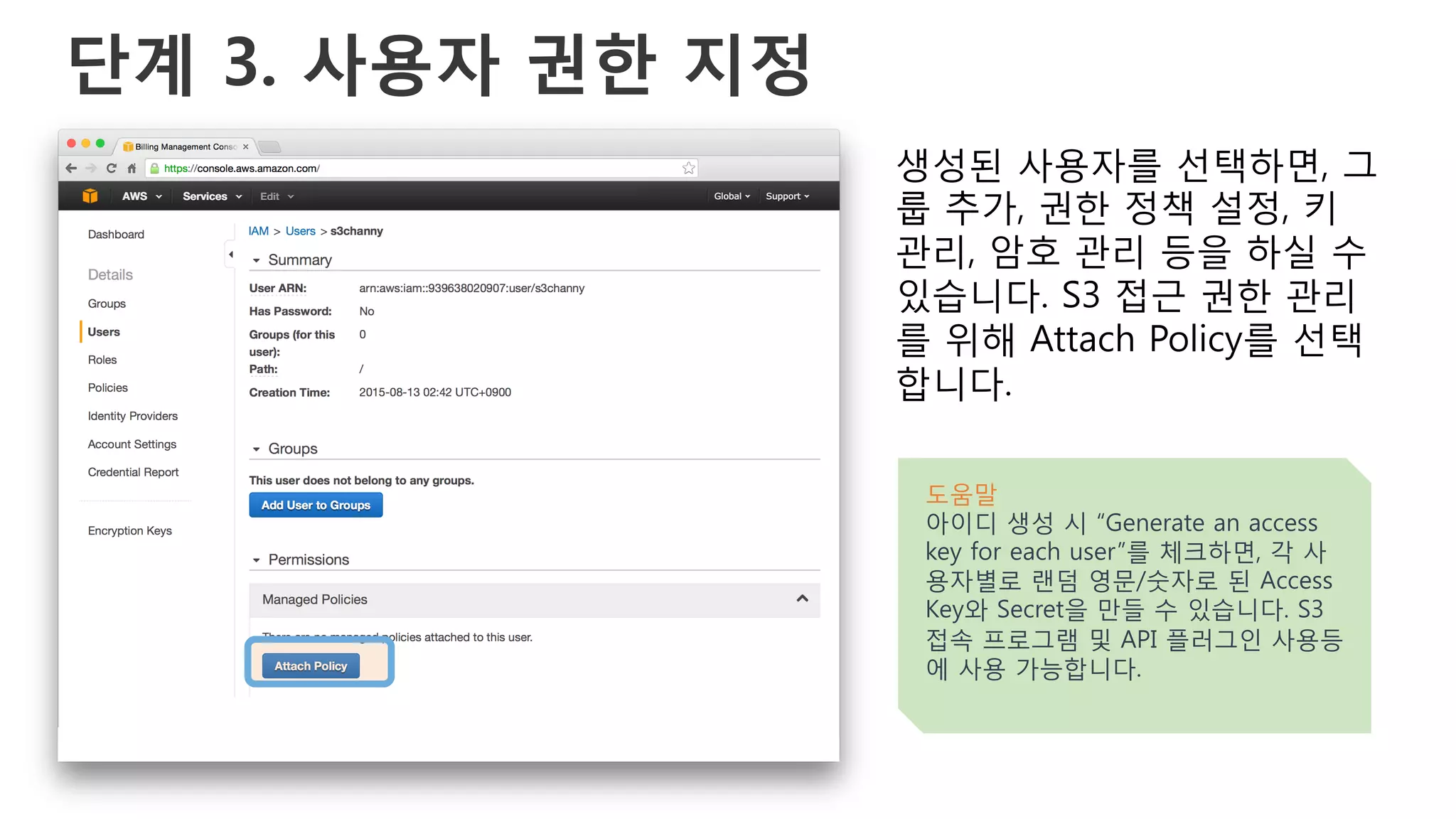 단계 3. 사용자 권한 지정
생성된 사용자를 선택하면, 그
룹 추가, 권한 정책 설정, 키
관리, 암호 관리 등을 하실 수
있습니다. S3 접근 권한 관리
를 위해 Attach Policy를 선택
합니다.
도움말
아이디 생성 시 “Generate an access
key for each user”를 체크하면, 각 사
용자별로 랜덤 영문/숫자로 된 Access
Key와 Secret을 만들 수 있습니다. S3
접속 프로그램 및 API 플러그인 사용등
에 사용 가능합니다.
 