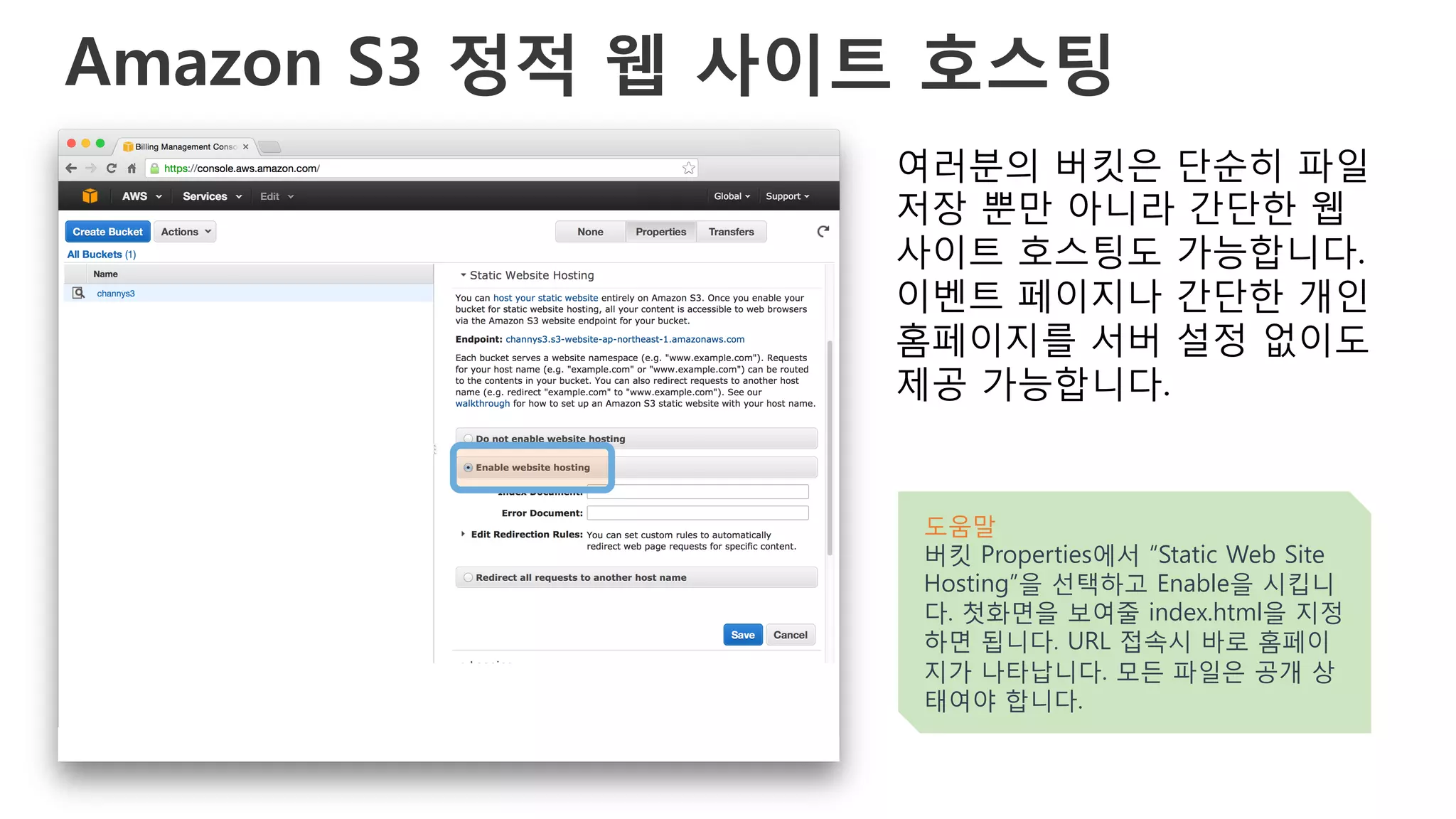 Amazon S3 정적 웹 사이트 호스팅
여러분의 버킷은 단순히 파일
저장 뿐만 아니라 간단한 웹
사이트 호스팅도 가능합니다.
이벤트 페이지나 간단한 개인
홈페이지를 서버 설정 없이도
제공 가능합니다.
도움말
버킷 Properties에서 “Static Web Site
Hosting”을 선택하고 Enable을 시킵니
다. 첫화면을 보여줄 index.html을 지정
하면 됩니다. URL 접속시 바로 홈페이
지가 나타납니다. 모든 파일은 공개 상
태여야 합니다.
 