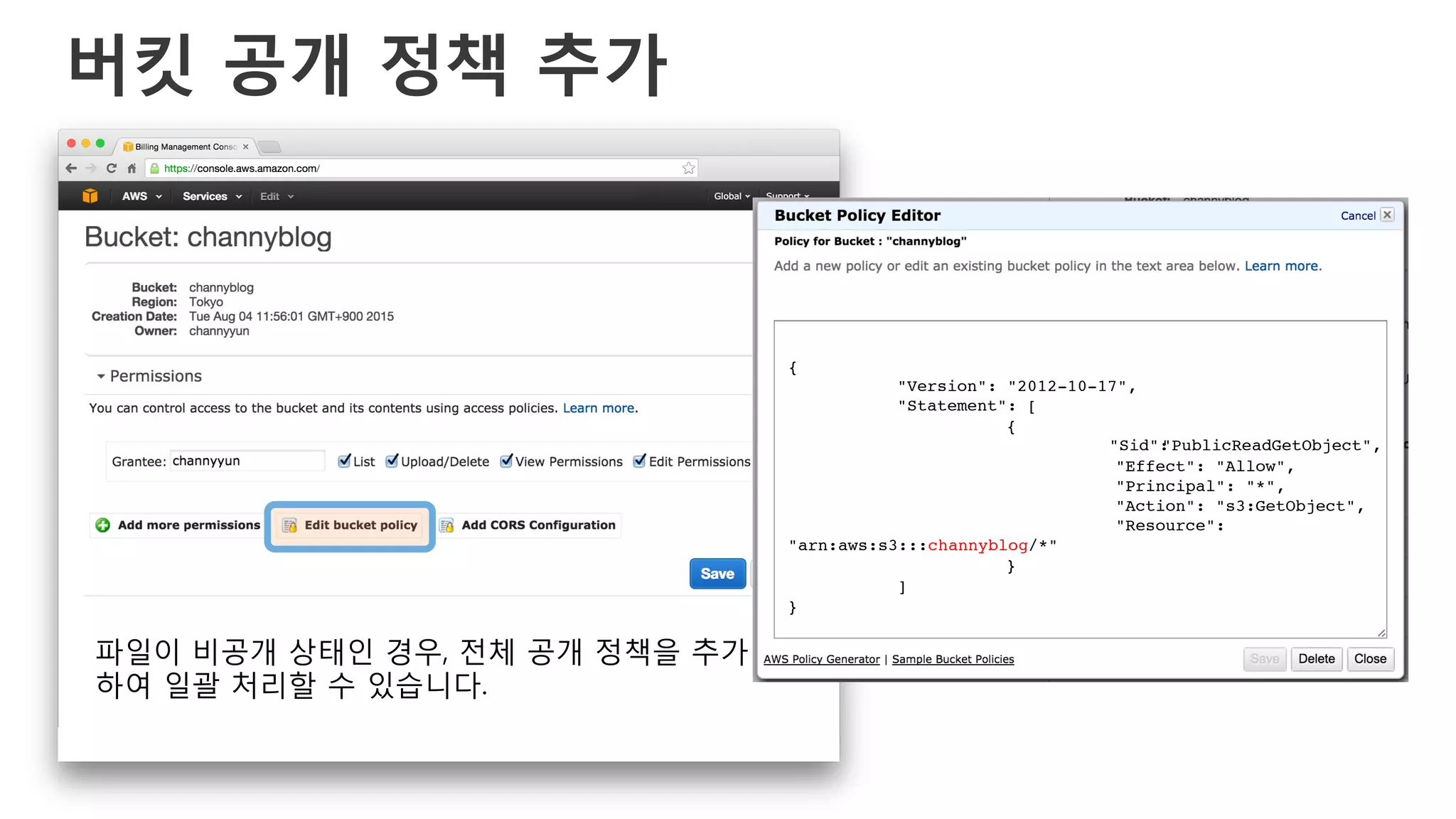 버킷 공개 정책 추가
{!
!"Version": "2012-10-17",!
!"Statement": [!
! !{!
! ! !"Sid":"PublicReadGetObject",!
! ! !"Effect": "Allow",!
! ! !"Principal": "*",!
! ! !"Action": "s3:GetObject",!
! ! !"Resource":
"arn:aws:s3:::channyblog/*"!
! !}!
!]!
}!
파일이 비공개 상태인 경우, 전체 공개 정책을 추가
하여 일괄 처리할 수 있습니다.
 