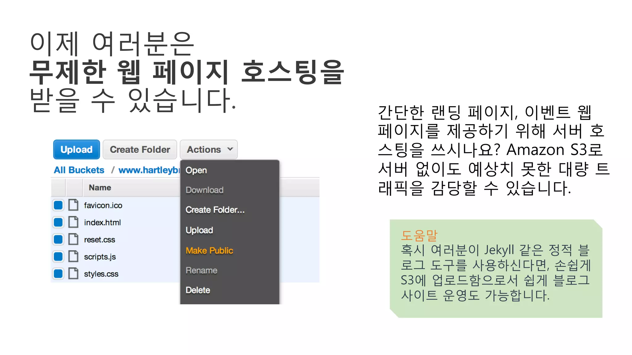 이제 여러분은
무제한 웹 페이지 호스팅을
받을 수 있습니다. 간단한 랜딩 페이지, 이벤트 웹
페이지를 제공하기 위해 서버 호
스팅을 쓰시나요? Amazon S3로
서버 없이도 예상치 못한 대량 트
래픽을 감당할 수 있습니다.
도움말
혹시 여러분이 Jekyll 같은 정적 블
로그 도구를 사용하신다면, 손쉽게
S3에 업로드함으로서 쉽게 블로그
사이트 운영도 가능합니다.
 