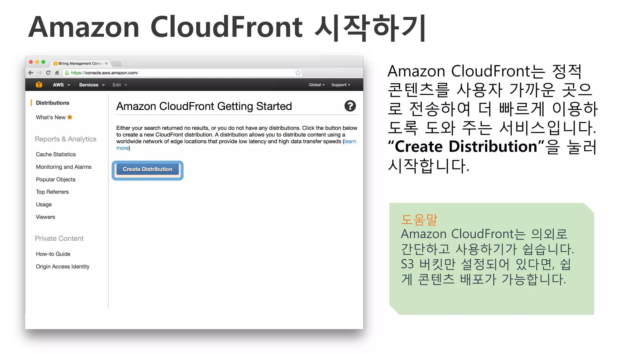 Amazon CloudFront 시작하기
Amazon CloudFront는 정적
콘텐츠를 사용자 가까운 곳으
로 전송하여 더 빠르게 이용하
도록 도와 주는 서비스입니다.
“Create Distribution”을 눌러
시작합니다.
도움말
Amazon CloudFront는 의외로
간단하고 사용하기가 쉽습니다.
S3 버킷만 설정되어 있다면, 쉽
게 콘텐츠 배포가 가능합니다.
 