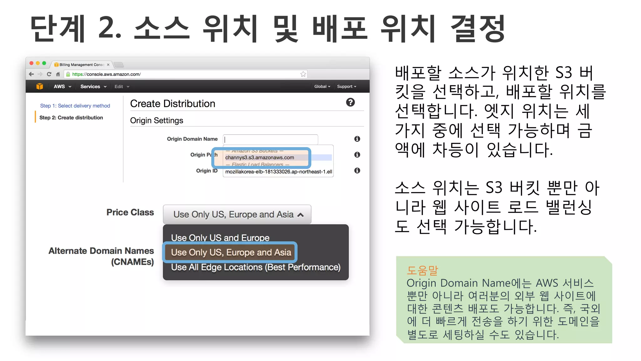단계 2. 소스 위치 및 배포 위치 결정
배포할 소스가 위치한 S3 버
킷을 선택하고, 배포할 위치를
선택합니다. 엣지 위치는 세
가지 중에 선택 가능하며 금
액에 차등이 있습니다.
소스 위치는 S3 버킷 뿐만 아
니라 웹 사이트 로드 밸런싱
도 선택 가능합니다.
도움말
Origin Domain Name에는 AWS 서비스
뿐만 아니라 여러분의 외부 웹 사이트에
대한 콘텐츠 배포도 가능합니다. 즉, 국외
에 더 빠르게 전송을 하기 위한 도메인을
별도로 세팅하실 수도 있습니다.
 