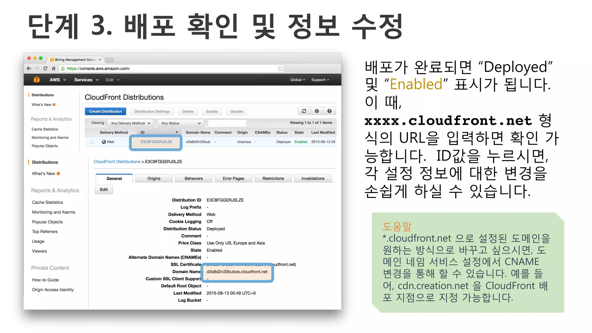 단계 3. 배포 확인 및 정보 수정
배포가 완료되면 “Deployed”
및 “Enabled” 표시가 됩니다.
이 때,
xxxx.cloudfront.net 형
식의 URL을 입력하면 확인 가
능합니다. ID값을 누르시면,
각 설정 정보에 대한 변경을
손쉽게 하실 수 있습니다.
도움말
*.cloudfront.net 으로 설정된 도메인을
원하는 방식으로 바꾸고 싶으시면, 도
메인 네임 서비스 설정에서 CNAME
변경을 통해 할 수 있습니다. 예를 들
어, cdn.creation.net 을 CloudFront 배
포 지점으로 지정 가능합니다.
 