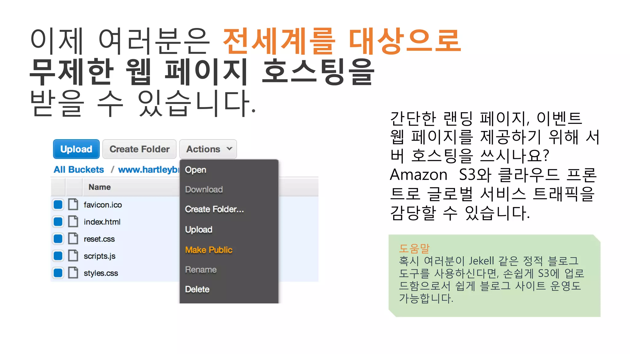 이제 여러분은 전세계를 대상으로
무제한 웹 페이지 호스팅을
받을 수 있습니다. 간단한 랜딩 페이지, 이벤트
웹 페이지를 제공하기 위해 서
버 호스팅을 쓰시나요?
Amazon S3와 클라우드 프론
트로 글로벌 서비스 트래픽을
감당할 수 있습니다.
도움말
혹시 여러분이 Jekell 같은 정적 블로그
도구를 사용하신다면, 손쉽게 S3에 업로
드함으로서 쉽게 블로그 사이트 운영도
가능합니다.
 