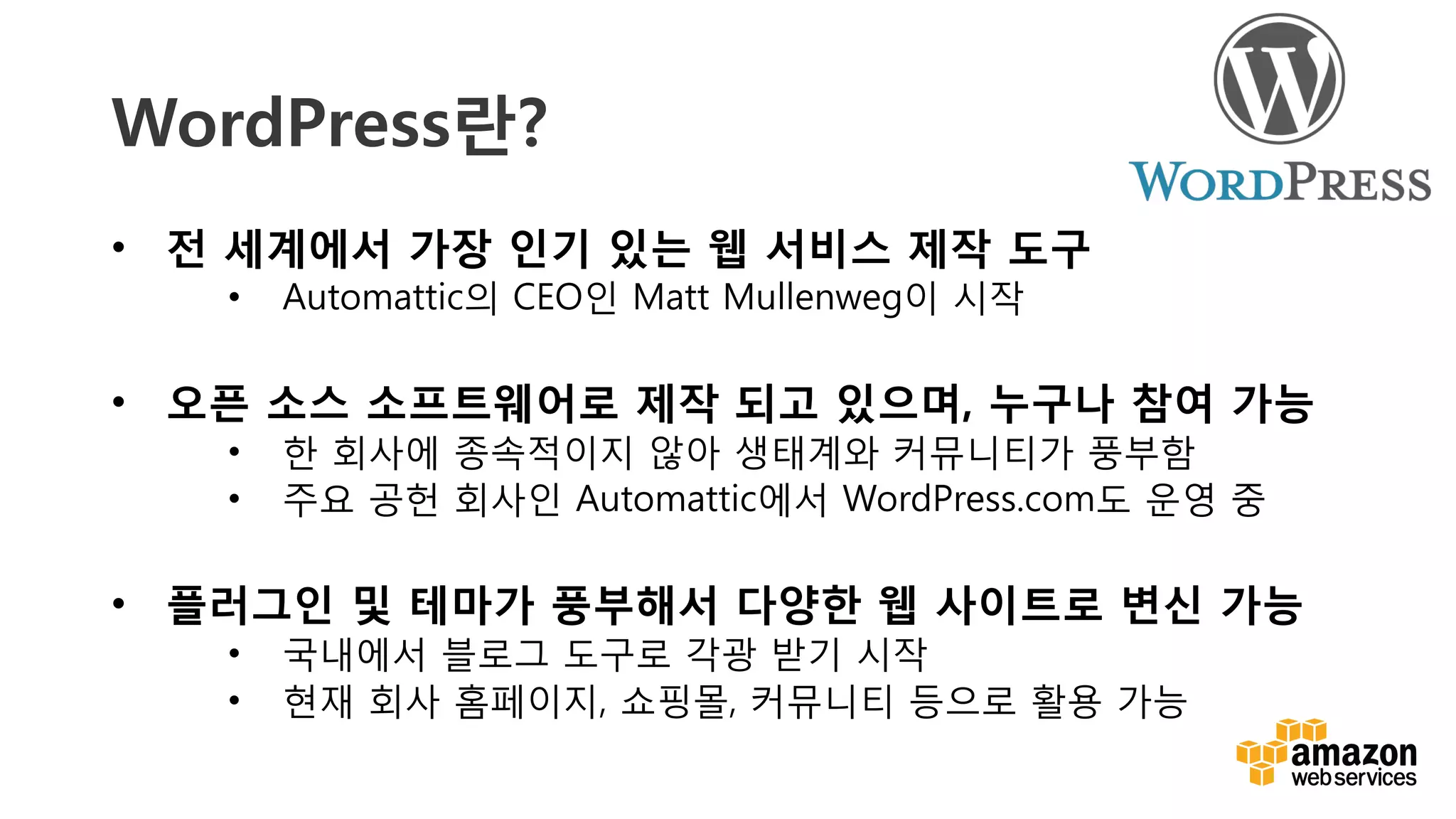 v	
  
WordPress란?
•  전 세계에서 가장 인기 있는 웹 서비스 제작 도구
•  Automattic의 CEO인 Matt Mullenweg이 시작
•  오픈 소스 소프트웨어로 제작 되고 있으며, 누구나 참여 가능
•  한 회사에 종속적이지 않아 생태계와 커뮤니티가 풍부함
•  주요 공헌 회사인 Automattic에서 WordPress.com도 운영 중
•  플러그인 및 테마가 풍부해서 다양한 웹 사이트로 변신 가능 
•  국내에서 블로그 도구로 각광 받기 시작
•  현재 회사 홈페이지, 쇼핑몰, 커뮤니티 등으로 활용 가능
 