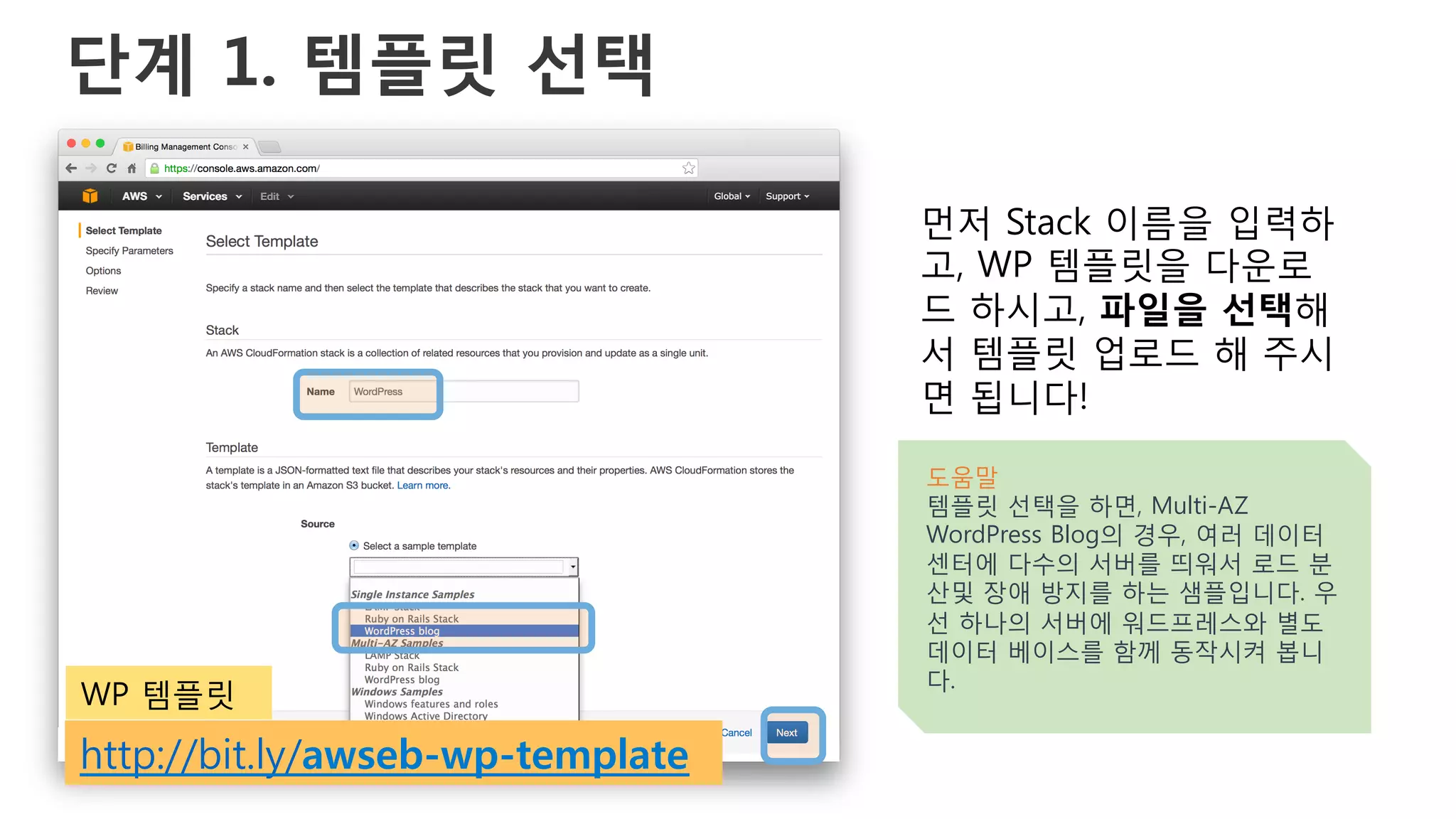 단계 1. 템플릿 선택
먼저 Stack 이름을 입력하
고, WP 템플릿을 다운로
드 하시고, 파일을 선택해
서 템플릿 업로드 해 주시
면 됩니다!
도움말
템플릿 선택을 하면, Multi-AZ
WordPress Blog의 경우, 여러 데이터
센터에 다수의 서버를 띄워서 로드 분
산및 장애 방지를 하는 샘플입니다. 우
선 하나의 서버에 워드프레스와 별도
데이터 베이스를 함께 동작시켜 봅니
다.
http://bit.ly/awseb-wp-template
WP 템플릿
 