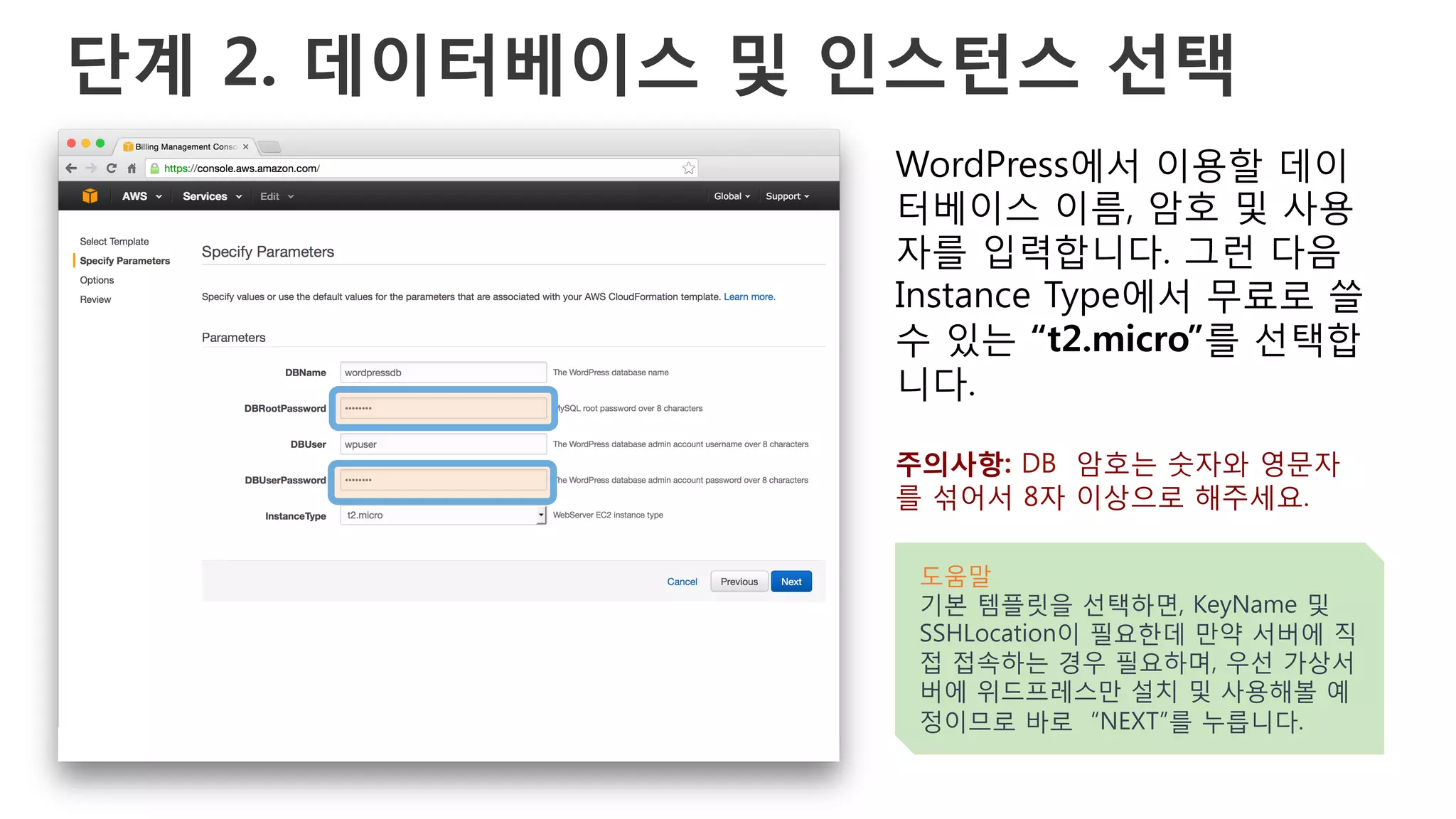 단계 2. 데이터베이스 및 인스턴스 선택
WordPress에서 이용할 데이
터베이스 이름, 암호 및 사용
자를 입력합니다. 그런 다음
Instance Type에서 무료로 쓸
수 있는 “t2.micro”를 선택합
니다.
주의사항: DB 암호는 숫자와 영문자
를 섞어서 8자 이상으로 해주세요.
도움말
기본 템플릿을 선택하면, KeyName 및
SSHLocation이 필요한데 만약 서버에 직
접 접속하는 경우 필요하며, 우선 가상서
버에 위드프레스만 설치 및 사용해볼 예
정이므로 바로 “NEXT”를 누릅니다.
 