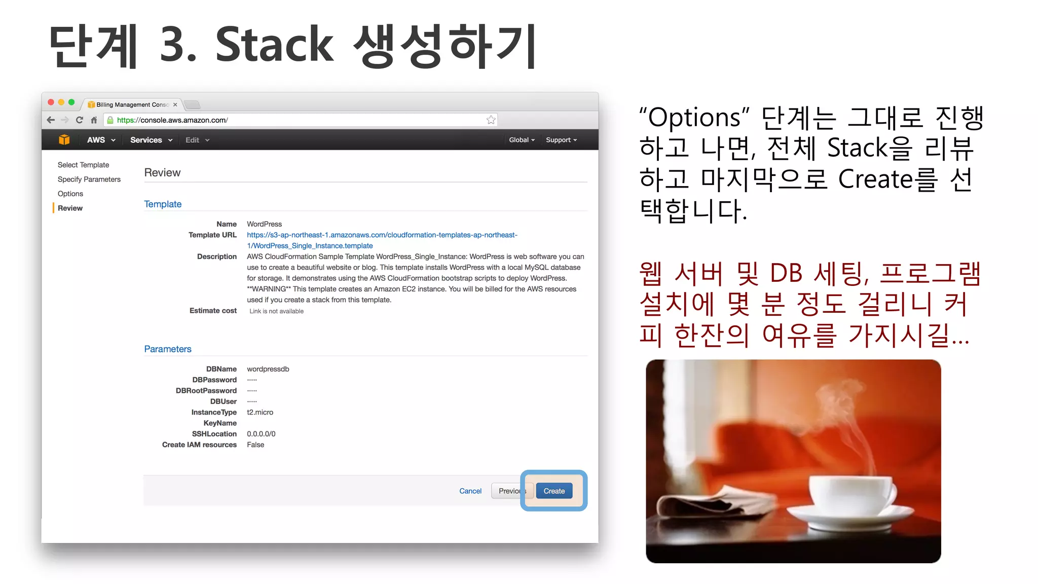 단계 3. Stack 생성하기
“Options” 단계는 그대로 진행
하고 나면, 전체 Stack을 리뷰
하고 마지막으로 Create를 선
택합니다.
웹 서버 및 DB 세팅, 프로그램
설치에 몇 분 정도 걸리니 커
피 한잔의 여유를 가지시길…
 