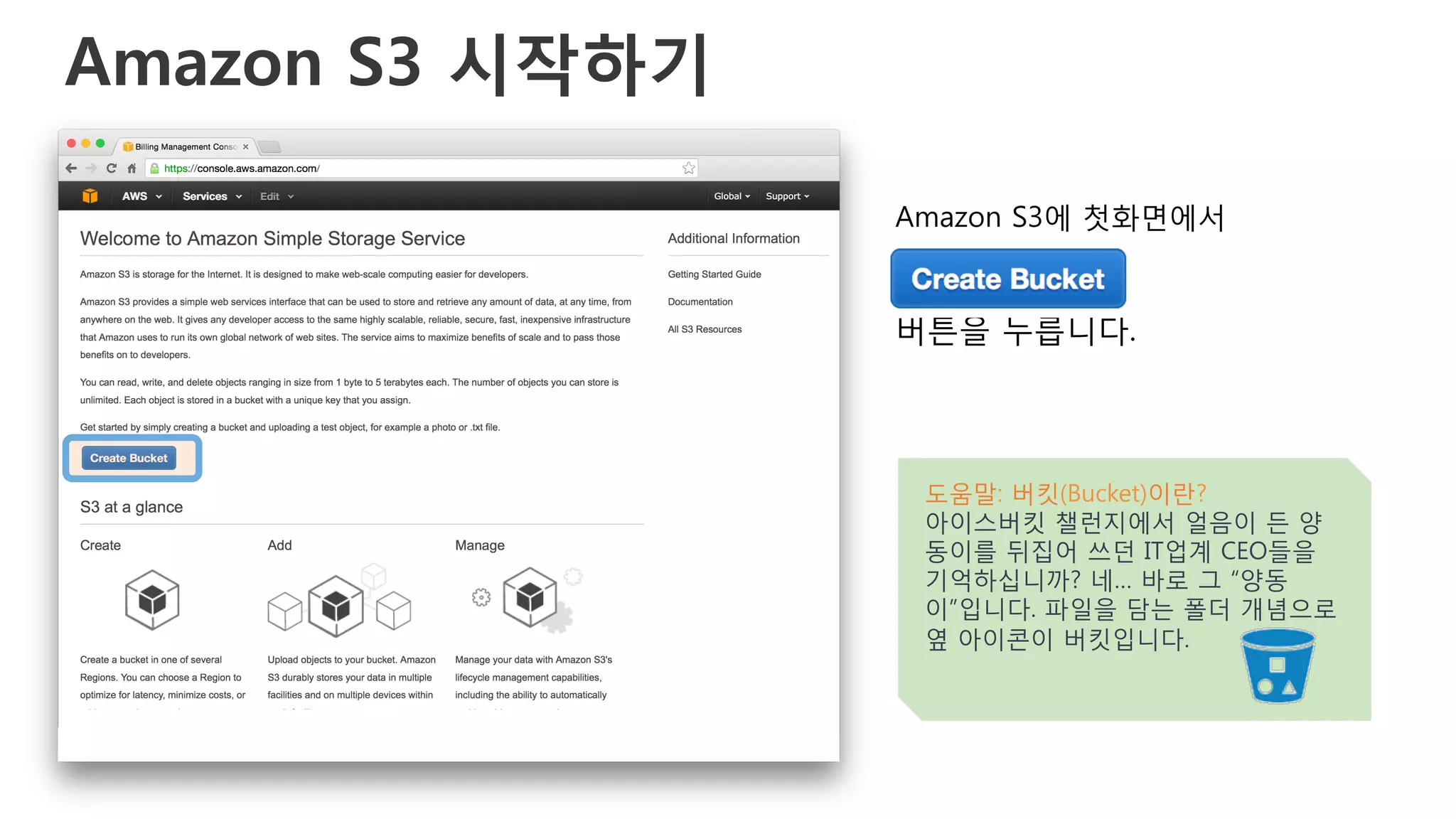 Amazon S3 시작하기
Amazon S3에 첫화면에서
버튼을 누릅니다.
도움말: 버킷(Bucket)이란?
아이스버킷 챌런지에서 얼음이 든 양
동이를 뒤집어 쓰던 IT업계 CEO들을
기억하십니까? 네… 바로 그 “양동
이”입니다. 파일을 담는 폴더 개념으로
옆 아이콘이 버킷입니다.
 