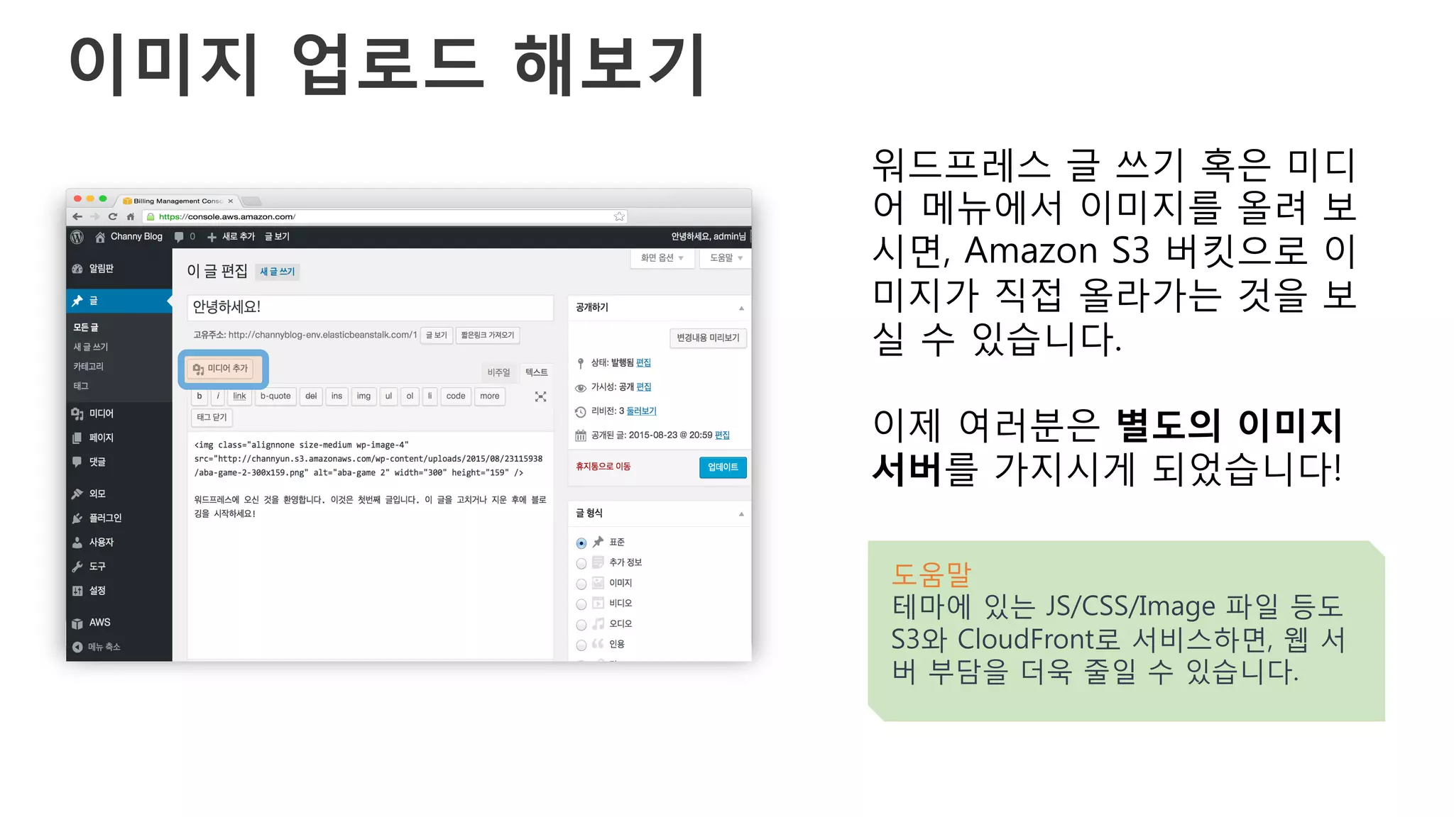 이미지 업로드 해보기
워드프레스 글 쓰기 혹은 미디
어 메뉴에서 이미지를 올려 보
시면, Amazon S3 버킷으로 이
미지가 직접 올라가는 것을 보
실 수 있습니다.
이제 여러분은 별도의 이미지
서버를 가지시게 되었습니다!
도움말
테마에 있는 JS/CSS/Image 파일 등도
S3와 CloudFront로 서비스하면, 웹 서
버 부담을 더욱 줄일 수 있습니다.
 