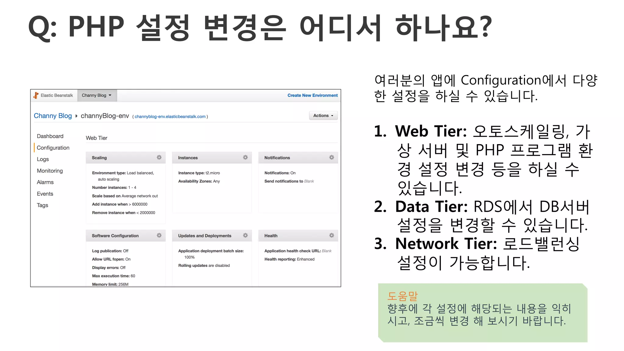 Q: PHP 설정 변경은 어디서 하나요?
여러분의 앱에 Configuration에서 다양
한 설정을 하실 수 있습니다.
1.  Web Tier: 오토스케일링, 가
상 서버 및 PHP 프로그램 환
경 설정 변경 등을 하실 수
있습니다.
2.  Data Tier: RDS에서 DB서버
설정을 변경할 수 있습니다.
3.  Network Tier: 로드밸런싱
설정이 가능합니다.
도움말
향후에 각 설정에 해당되는 내용을 익히
시고, 조금씩 변경 해 보시기 바랍니다.
 