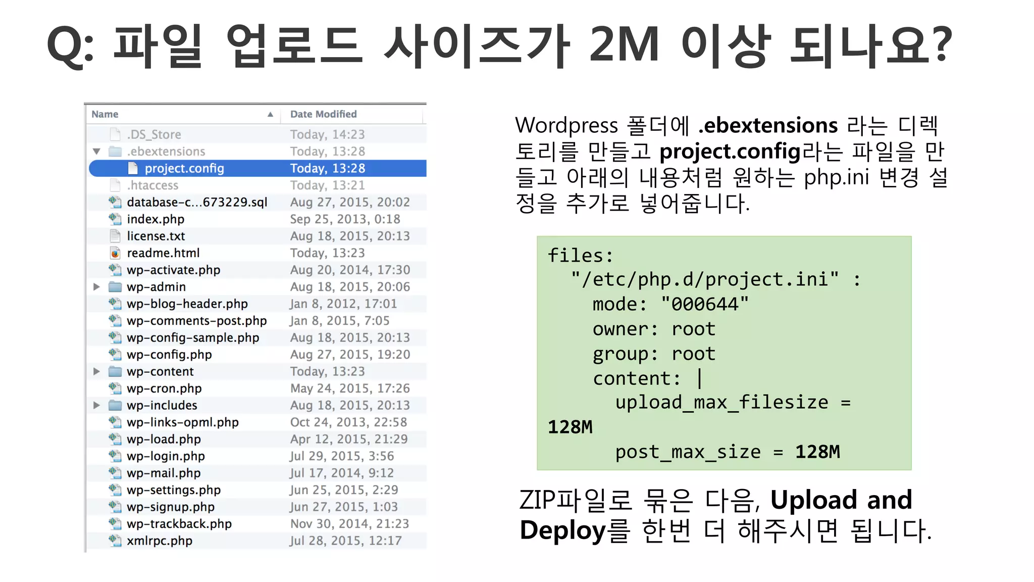 Q: 파일 업로드 사이즈가 2M 이상 되나요?
files:	
  
	
  	
  "/etc/php.d/project.ini"	
  :	
  
	
  	
  	
  	
  mode:	
  "000644"	
  
	
  	
  	
  	
  owner:	
  root	
  
	
  	
  	
  	
  group:	
  root	
  
	
  	
  	
  	
  content:	
  |	
  
	
  	
  	
  	
  	
  	
  upload_max_filesize	
  =	
  
128M	
  
	
  	
  	
  	
  	
  	
  post_max_size	
  =	
  128M	
  
Wordpress 폴더에 .ebextensions 라는 디렉
토리를 만들고 project.config라는 파일을 만
들고 아래의 내용처럼 원하는 php.ini 변경 설
정을 추가로 넣어줍니다.
ZIP파일로 묶은 다음, Upload and
Deploy를 한번 더 해주시면 됩니다.
 