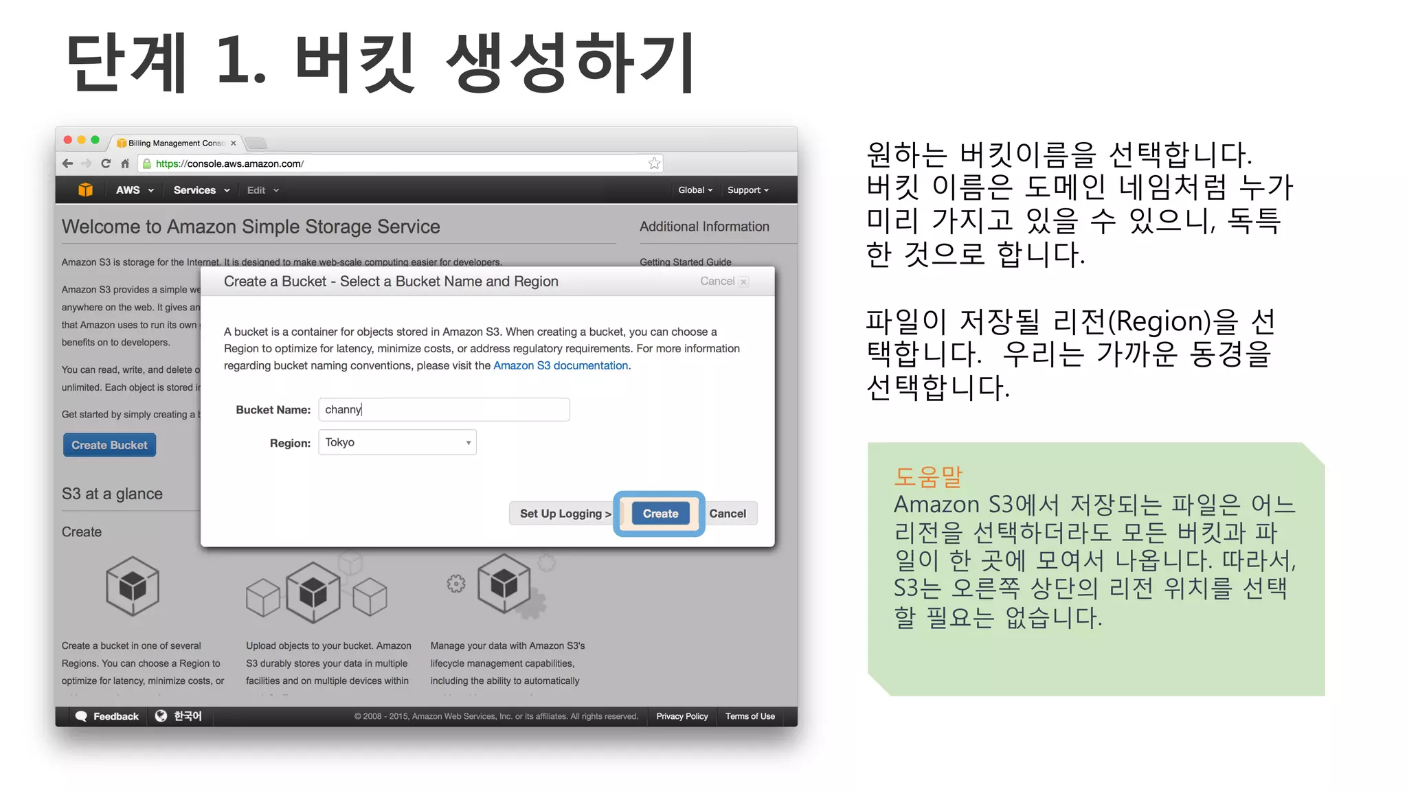 단계 1. 버킷 생성하기
원하는 버킷이름을 선택합니다.
버킷 이름은 도메인 네임처럼 누가
미리 가지고 있을 수 있으니, 독특
한 것으로 합니다.
파일이 저장될 리전(Region)을 선
택합니다. 우리는 가까운 동경을
선택합니다.
도움말
Amazon S3에서 저장되는 파일은 어느
리전을 선택하더라도 모든 버킷과 파
일이 한 곳에 모여서 나옵니다. 따라서,
S3는 오른쪽 상단의 리전 위치를 선택
할 필요는 없습니다.
 