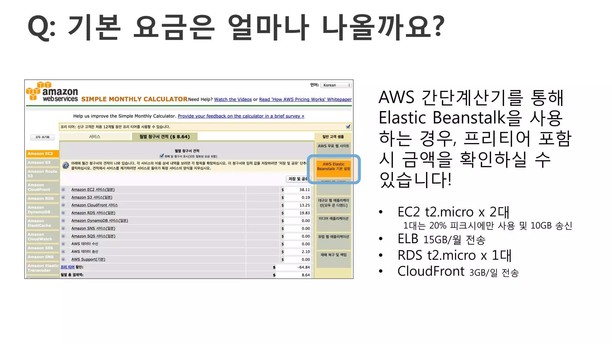 Q: 기본 요금은 얼마나 나올까요?
AWS 간단계산기를 통해
Elastic Beanstalk을 사용
하는 경우, 프리티어 포함
시 금액을 확인하실 수
있습니다!
•  EC2 t2.micro x 2대
1대는 20% 피크시에만 사용 및 10GB 송신
•  ELB 15GB/월 전송
•  RDS t2.micro x 1대
•  CloudFront 3GB/일 전송
 
