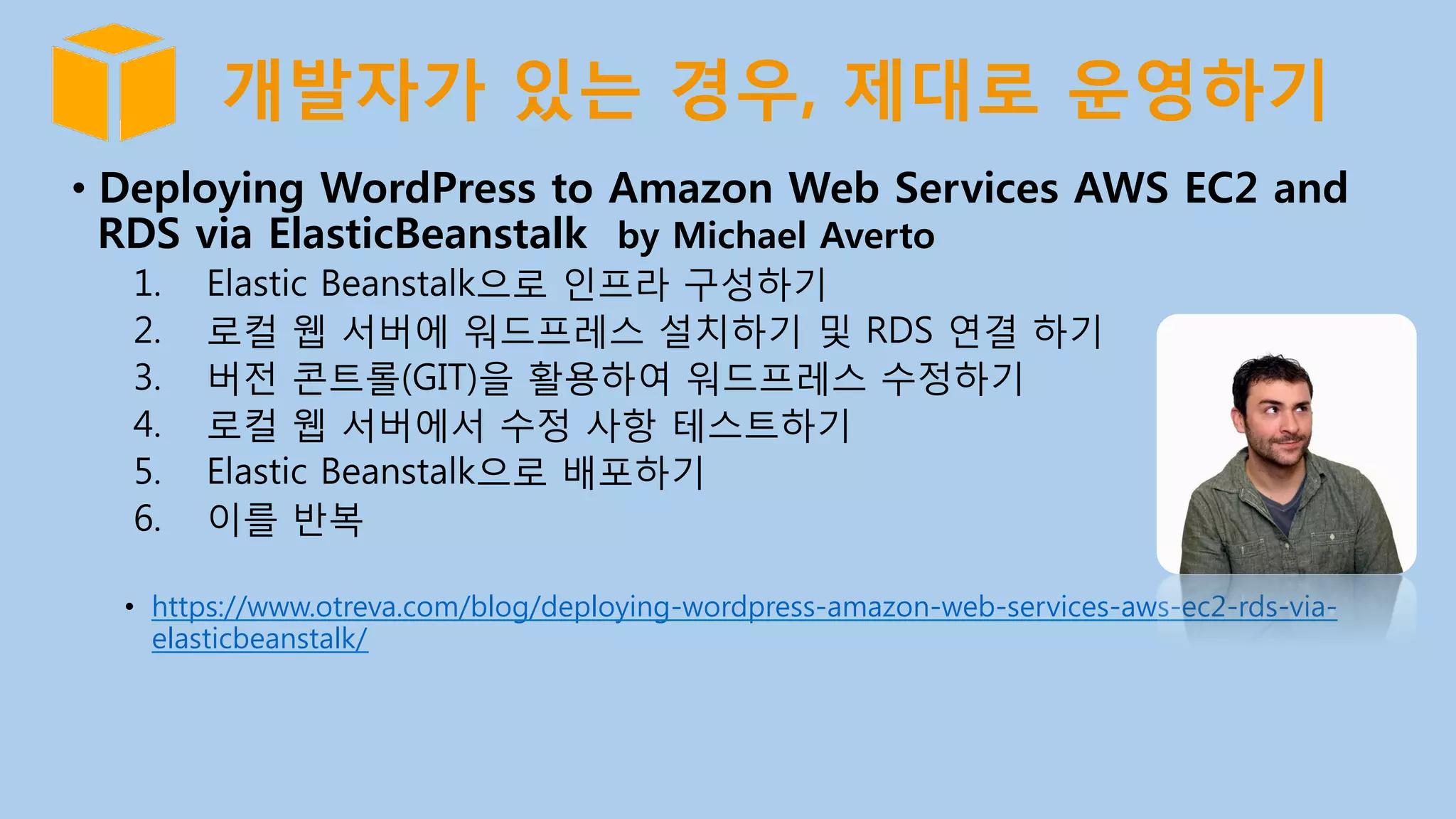 개발자가 있는 경우, 제대로 운영하기
•  Deploying WordPress to Amazon Web Services AWS EC2 and
RDS via ElasticBeanstalk by Michael Averto
1.  Elastic Beanstalk으로 인프라 구성하기
2.  로컬 웹 서버에 워드프레스 설치하기 및 RDS 연결 하기
3.  버전 콘트롤(GIT)을 활용하여 워드프레스 수정하기
4.  로컬 웹 서버에서 수정 사항 테스트하기
5.  Elastic Beanstalk으로 배포하기
6.  이를 반복
•  https://www.otreva.com/blog/deploying-wordpress-amazon-web-services-aws-ec2-rds-via-
elasticbeanstalk/
 