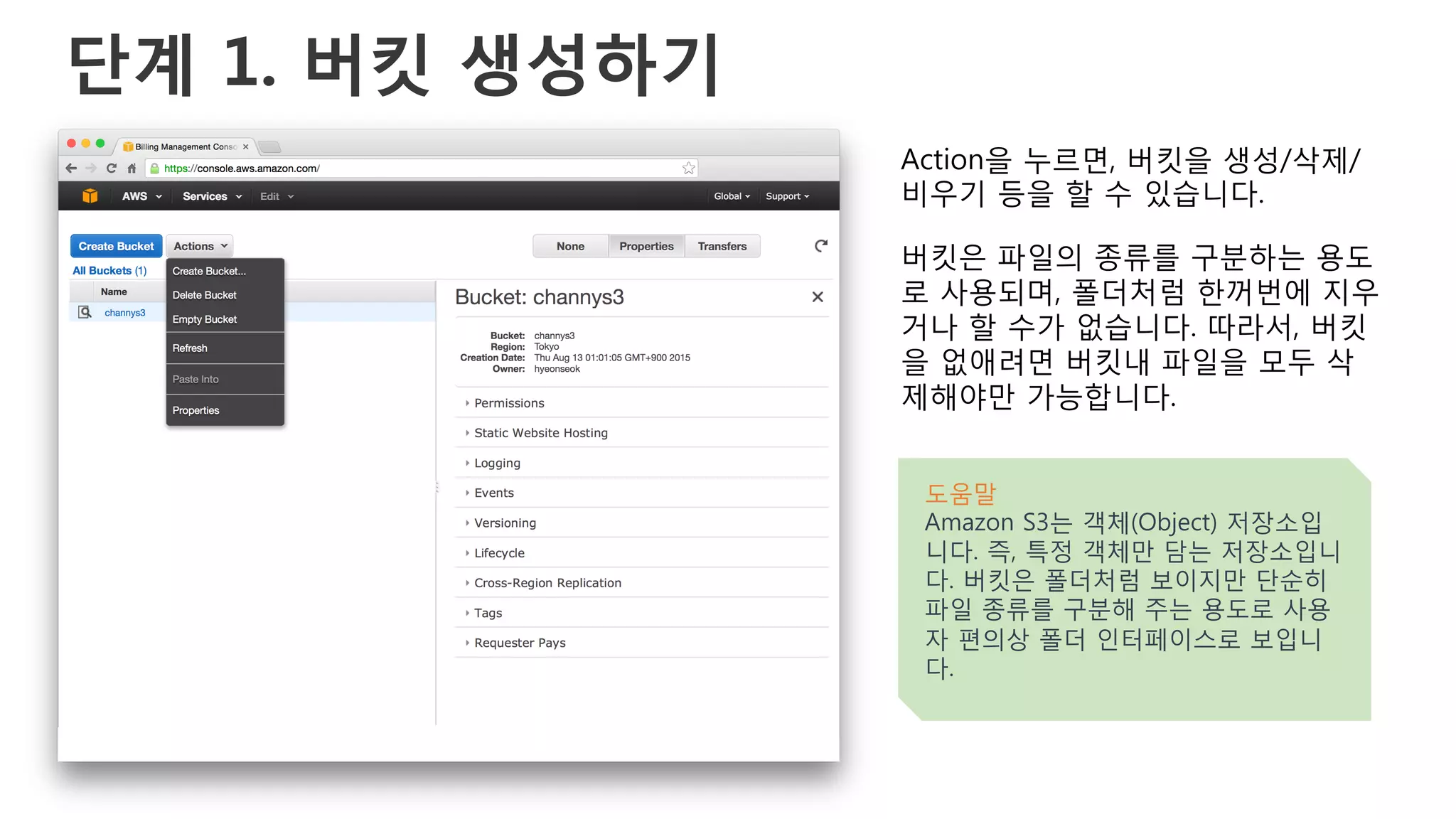 단계 1. 버킷 생성하기
Action을 누르면, 버킷을 생성/삭제/
비우기 등을 할 수 있습니다.
버킷은 파일의 종류를 구분하는 용도
로 사용되며, 폴더처럼 한꺼번에 지우
거나 할 수가 없습니다. 따라서, 버킷
을 없애려면 버킷내 파일을 모두 삭
제해야만 가능합니다.
도움말
Amazon S3는 객체(Object) 저장소입
니다. 즉, 특정 객체만 담는 저장소입니
다. 버킷은 폴더처럼 보이지만 단순히
파일 종류를 구분해 주는 용도로 사용
자 편의상 폴더 인터페이스로 보입니
다.
 