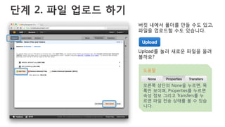 단계 2. 파일 업로드 하기
버킷 내에서 폴더를 만들 수도 있고,
파일을 업로드할 수도 있습니다.
Upload를 눌러 새로운 파일을 올려
볼까요?
도움말
오른쪽 상단의 None을 누르면, 목
록만 보이며, Properties를 누르면
속성 정보 그리고 Transfers를 누
르면 파일 전송 상태를 볼 수 있습
니다.
 
