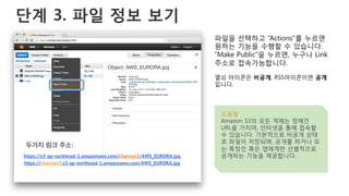 단계 3. 파일 정보 보기
파일을 선택하고 “Actions”를 누르면
원하는 기능을 수행할 수 있습니다.
“Make Public”을 누르면, 누구나 Link
주소로 접속가능합니다.
열쇠 아이콘은 비공개, RSS아이콘이면 공개
입니다.
도움말
Amazon S3의 모든 객체는 정해진
URL을 가지며, 인터넷을 통해 접속할
수 있습니다. 기본적으로 비공개 상태
로 파일이 저장되며, 공개를 하거나 또
는 특정인 혹은 앱에게만 선별적으로
공개하는 기능을 제공합니다.https://s3-ap-northeast-1.amazonaws.com/channys3/AWS_EURORA.jpg
https://channys3.s3-ap-northeast-1.amazonaws.com/AWS_EURORA.jpg
두가지 링크 주소:
 