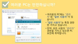 여러분 PC는 안전하십니까?
•  여러분의 PC에는 “관리
자”와 “일반 사용자”가 있
습니다.
•  “일반 사용자”는 특정 권한
만 가지고 있습니다.
•  만약, 모든 사람이 “관리자”
권한을 가지고 있으면 PC
보안에 취약합니다.
 