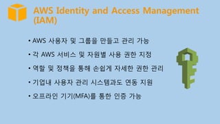 AWS Identity and Access Management
(IAM)
•  AWS 사용자 및 그룹을 만들고 관리 가능
•  각 AWS 서비스 및 자원별 사용 권한 지정
•  역할 및 정책을 통해 손쉽게 자세한 권한 관리
•  기업내 사용자 관리 시스템과도 연동 지원
•  오프라인 기기(MFA)를 통한 인증 가능
 